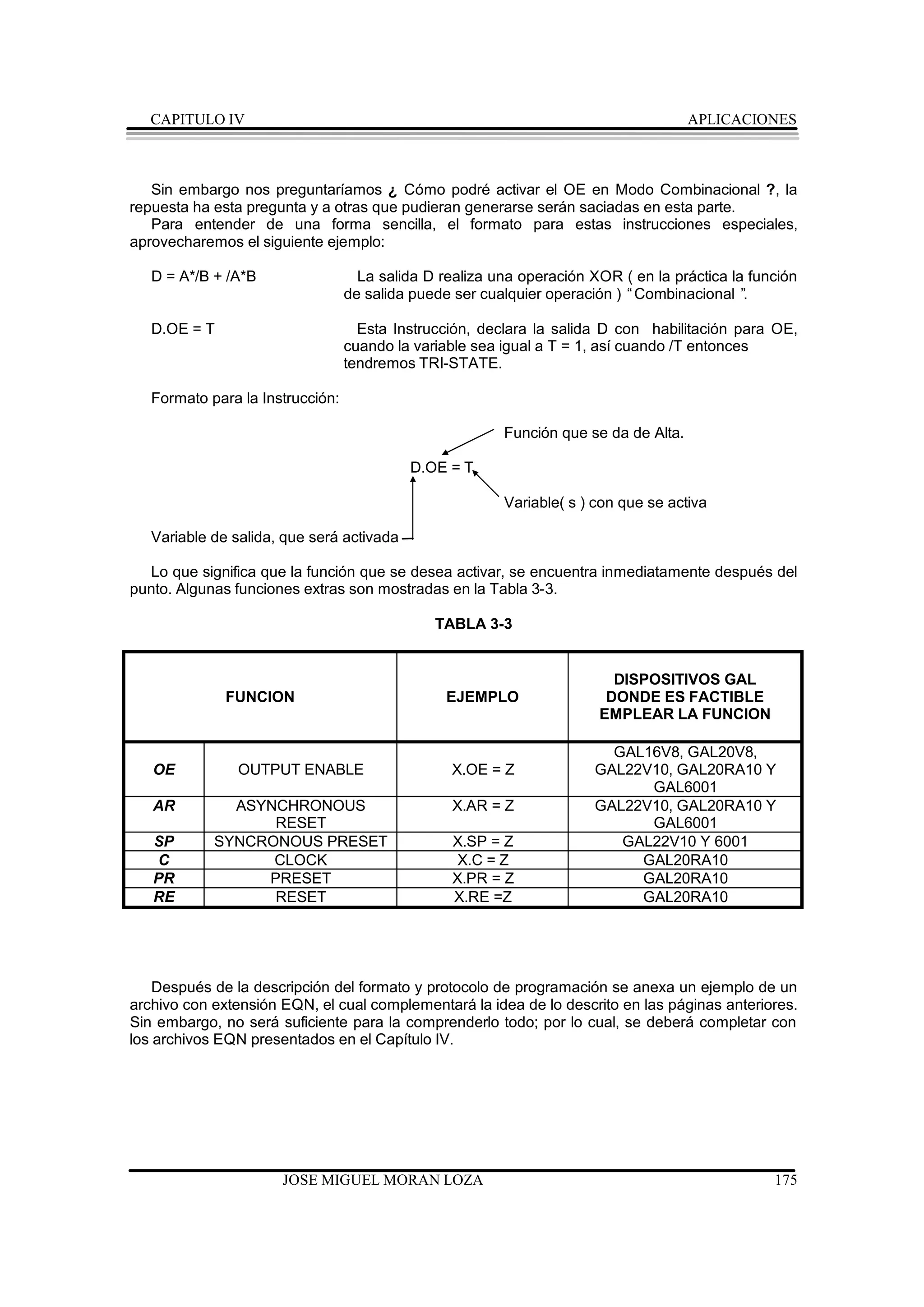 CAPITULO IV                                                                        APLICACIONES



   Sin embargo nos preguntaríamos ¿ Cómo podré activar el OE en Modo Combinacional ?, la
repuesta ha esta pregunta y a otras que pudieran generarse serán saciadas en esta parte.
   Para entender de una forma sencilla, el formato para estas instrucciones especiales,
aprovecharemos el siguiente ejemplo:

   D = A*/B + /A*B                  La salida D realiza una operación XOR ( en la práctica la función
                                  de salida puede ser cualquier operación ) “Combinacional ” .

   D.OE = T                         Esta Instrucción, declara la salida D con habilitación para OE,
                                  cuando la variable sea igual a T = 1, así cuando /T entonces
                                  tendremos TRI-STATE.

   Formato para la Instrucción:

                                                         Función que se da de Alta.

                                           D.OE = T

                                                         Variable( s ) con que se activa

   Variable de salida, que será activada

  Lo que significa que la función que se desea activar, se encuentra inmediatamente después del
punto. Algunas funciones extras son mostradas en la Tabla 3-3.

                                               TABLA 3-3


                                                                         DISPOSITIVOS GAL
              FUNCION                            EJEMPLO                DONDE ES FACTIBLE
                                                                       EMPLEAR LA FUNCION

                                                                        GAL16V8, GAL20V8,
   OE          OUTPUT ENABLE                     X.OE = Z             GAL22V10, GAL20RA10 Y
                                                                            GAL6001
   AR         ASYNCHRONOUS                       X.AR = Z             GAL22V10, GAL20RA10 Y
                  RESET                                                     GAL6001
   SP       SYNCRONOUS PRESET                    X.SP = Z                GAL22V10 Y 6001
   C              CLOCK                           X.C = Z                  GAL20RA10
   PR            PRESET                          X.PR = Z                  GAL20RA10
   RE             RESET                          X.RE =Z                   GAL20RA10




   Después de la descripción del formato y protocolo de programación se anexa un ejemplo de un
archivo con extensión EQN, el cual complementará la idea de lo descrito en las páginas anteriores.
Sin embargo, no será suficiente para la comprenderlo todo; por lo cual, se deberá completar con
los archivos EQN presentados en el Capítulo IV.




                      JOSE MIGUEL MORAN LOZA                                                     175
 
