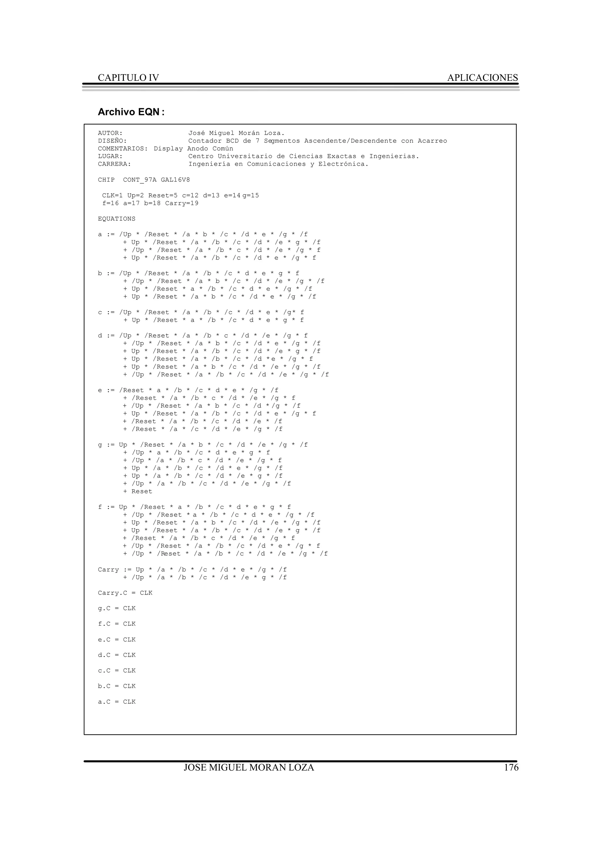 CAPITULO IV                                                                           APLICACIONES


Archivo EQN :
AUTOR:               José Miguel Morán Loza.
DISEÑO:              Contador BCD de 7 Segmentos Ascendente/Descendente con Acarreo
COMENTARIOS: Display Anodo Común
LUGAR:               Centro Universitario de Ciencias Exactas e Ingenierias.
CARRERA:             Ingeniería en Comunicaciones y Electrónica.

CHIP   CONT_97A GAL16V8

 CLK=1 Up=2 Reset=5 c=12 d=13 e=14 g=15
 f=16 a=17 b=18 Carry=19

EQUATIONS

a := /Up * /Reset * /a * b * /c * /d   * e * /g * /f
      + Up * /Reset * /a * /b * /c *   /d * /e * g * /f
      + /Up * /Reset * /a * /b * c *   /d * /e * /g * f
      + Up * /Reset * /a * /b * /c *   /d * e * /g * f

b := /Up * /Reset * /a * /b * /c * d * e * g * f
      + /Up * /Reset * /a * b * /c * /d * /e * /g * /f
      + Up * /Reset * a * /b * /c * d * e * /g * /f
      + Up * /Reset * /a * b * /c * /d * e * /g * /f

c := /Up * /Reset * /a * /b * /c * /d * e * /g * f
      + Up * /Reset * a * /b * /c * d * e * g * f

d := /Up * /Reset * /a * /b * c * /d * /e * /g * f
      + /Up * /Reset * /a * b * /c * /d * e * /g * /f
      + Up * /Reset * /a * /b * /c * /d * /e * g * /f
      + Up * /Reset * /a * /b * /c * /d * e * /g * f
      + Up * /Reset * /a * b * /c * /d * /e * /g * /f
      + /Up * /Reset * /a * /b * /c * /d * /e * /g * /f

e := /Reset * a * /b * /c * d * e * /g * /f
      + /Reset * /a * /b * c * /d * /e * /g * f
      + /Up * /Reset * /a * b * /c * /d * /g * /f
      + Up * /Reset * /a * /b * /c * /d * e * /g * f
      + /Reset * /a * /b * /c * /d * /e * /f
      + /Reset * /a * /c * /d * /e * /g * /f

g := Up   * /Reset * /a * b * /c * /d * /e * /g * /f
      +   /Up * a * /b * /c * d * e * g * f
      +   /Up * /a * /b * c * /d * /e * /g * f
      +   Up * /a * /b * /c * /d * e * /g * /f
      +   Up * /a * /b * /c * /d * /e * g * /f
      +   /Up * /a * /b * /c * /d * /e * /g * /f
      +   Reset

f := Up   * /Reset * a * /b * /c * d * e * g * f
      +   /Up * /Reset * a * /b * /c * d * e * /g * /f
      +   Up * /Reset * /a * b * /c * /d * /e * /g * /f
      +   Up * /Reset * /a * /b * /c * /d * /e * g * /f
      +   /Reset * /a * /b * c * /d * /e * /g * f
      +   /Up * /Reset * /a * /b * /c * /d * e * /g * f
      +   /Up * /Reset * /a * /b * /c * /d * /e * /g * /f

Carry := Up * /a * /b * /c * /d * e * /g * /f
      + /Up * /a * /b * /c * /d * /e * g * /f

Carry.C = CLK

g.C = CLK

f.C = CLK

e.C = CLK

d.C = CLK

c.C = CLK

b.C = CLK

a.C = CLK




                      JOSE MIGUEL MORAN LOZA                                                   176
 
