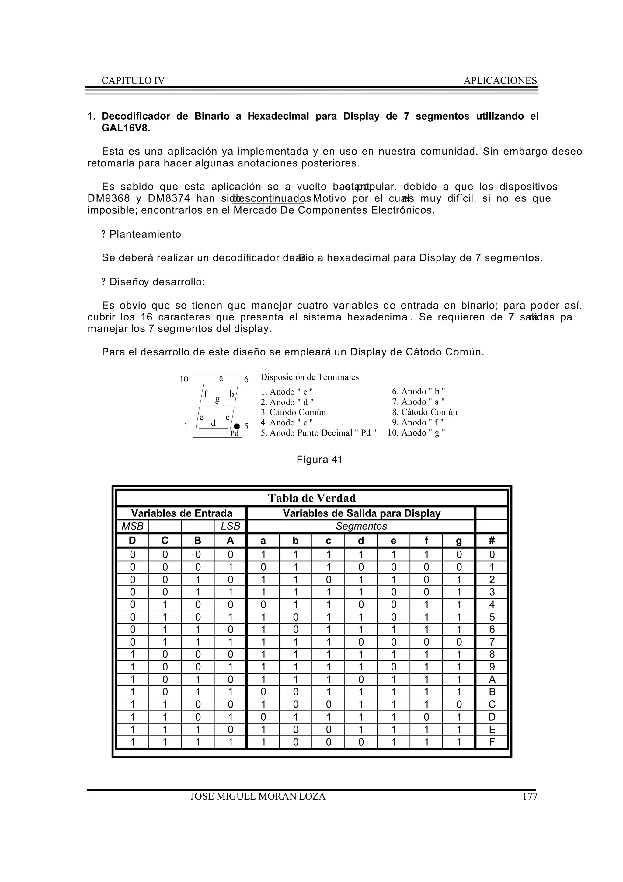 CAPITULO IV                                                                                         APLICACIONES


1. Decodificador de Binario a Hexadecimal para Display de 7 segmentos utilizando el
   GAL16V8.

   Esta es una aplicación ya implementada y en uso en nuestra comunidad. Sin embargo deseo
retomarla para hacer algunas anotaciones posteriores.

  Es sabido que esta aplicación se a vuelto bastante popular, debido a que los dispositivos
DM9368 y DM8374 han sido      descontinuados Motivo por el cual muy difícil, si no es que
                                           .                  es
imposible; encontrarlos en el Mercado De Componentes Electrónicos.

  ? Planteamiento
                :

  Se deberá realizar un decodificador de B a hexadecimal para Display de 7 segmentos.
                                       inario

  ? Diseñoy desarrollo:

  Es obvio que se tienen que manejar cuatro variables de entrada en binario; para poder así,
cubrir los 16 caracteres que presenta el sistema hexadecimal. Se requieren de 7 salidas pa
                                                                                  ra
manejar los 7 segmentos del display.

  Para el desarrollo de este diseño se empleará un Display de Cátodo Común.

                 10               a            6   Disposición de Terminales
                             f g      b            1. Anodo " e "                   6. Anodo " b "
                                                   2. Anodo " d "                   7. Anodo " a "
                                                   3. Cátodo Común                  8. Cátodo Común
                         e            c
                    1         d                5   4. Anodo " c "                   9. Anodo " f "
                                          Pd       5. Anodo Punto Decimal " Pd "   10. Anodo " g "

                                                            Figura 4
                                                                   -1


                                                       Tabla de Verdad
       Variables de Entrada                              Variables de Salida para Display
      MSB                LSB                                        Segmentos
       D     C      B     A                        a      b      c      d      e      f           g      #
       0     0      0     0                        1       1     1      1      1      1           0      0
       0     0      0     1                        0       1     1      0      0      0           0      1
       0     0      1     0                        1       1     0      1      1      0           1      2
       0     0      1     1                        1       1     1      1      0      0           1      3
       0     1      0     0                        0       1     1      0      0      1           1      4
       0     1      0     1                        1       0     1      1      0      1           1      5
       0     1      1     0                        1       0     1      1      1      1           1      6
       0     1      1     1                        1       1     1      0      0      0           0      7
       1     0      0     0                        1       1     1      1      1      1           1      8
       1     0      0     1                        1       1     1      1      0      1           1      9
       1     0      1     0                        1       1     1      0      1      1           1      A
       1     0      1     1                        0       0     1      1      1      1           1      B
       1     1      0     0                        1       0     0      1      1      1           0      C
       1     1      0     1                        0       1     1      1      1      0           1      D
       1     1      1     0                        1       0     0      1      1      1           1      E
       1     1      1     1                        1       0     0      0      1      1           1      F




                        JOSE MIGUEL MORAN LOZA                                                                 177
 