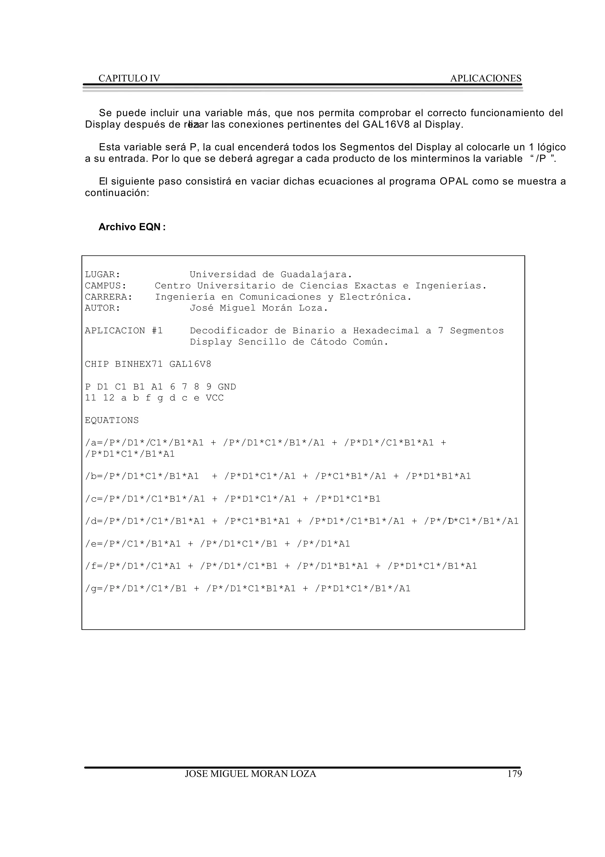 CAPITULO IV                                                              APLICACIONES


   Se puede incluir una variable más, que nos permita comprobar el correcto funcionamiento del
Display después de rea las conexiones pertinentes del GAL16V8 al Display.
                     lizar

   Esta variable será P, la cual encenderá todos los Segmentos del Display al colocarle un 1 lógico
a su entrada. Por lo que se deberá agregar a cada producto de los minterminos la variable “ /P ” .

  El siguiente paso consistirá en vaciar dichas ecuaciones al programa OPAL como se muestra a
continuación:


  Archivo EQN :



LUGAR:              Universidad de Guadalajara.
CAMPUS:       Centro Universitario de Ciencias Exactas e Ingenierías.
CARRERA:      Ingeniería en Comunicaciones y Electrónica.
AUTOR:              José Miguel Morán Loza.

APLICACION #1        Decodificador de Binario a Hexadecimal a 7 Segmentos
                     Display Sencillo de Cátodo Común.

CHIP BINHEX71 GAL16V8

P D1 C1 B1 A1 6 7 8 9 GND
11 12 a b f g d c e VCC

EQUATIONS

/a=/P*/D1*/C1*/B1*A1 + /P*/D1*C1*/B1*/A1 + /P*D1*/C1*B1*A1 +
/P*D1*C1*/B1*A1

/b=/P*/D1*C1*/B1*A1       + /P*D1*C1*/A1 + /P*C1*B1*/A1 + /P*D1*B1*A1

/c=/P*/D1*/C1*B1*/A1 + /P*D1*C1*/A1 + /P*D1*C1*B1

/d=/P*/D1*/C1*/B1*A1 + /P*C1*B1*A1 + /P*D1*/C1*B1*/A1 + /P*/D*C1*/B1*/A1
                                                            1

/e=/P*/C1*/B1*A1 + /P*/D1*C1*/B1 + /P*/D1*A1

/f=/P*/D1*/C1*A1 + /P*/D1*/C1*B1 + /P*/D1*B1*A1 + /P*D1*C1*/B1*A1

/g=/P*/D1*/C1*/B1 + /P*/D1*C1*B1*A1 + /P*D1*C1*/B1*/A1




                    JOSE MIGUEL MORAN LOZA                                            179
 