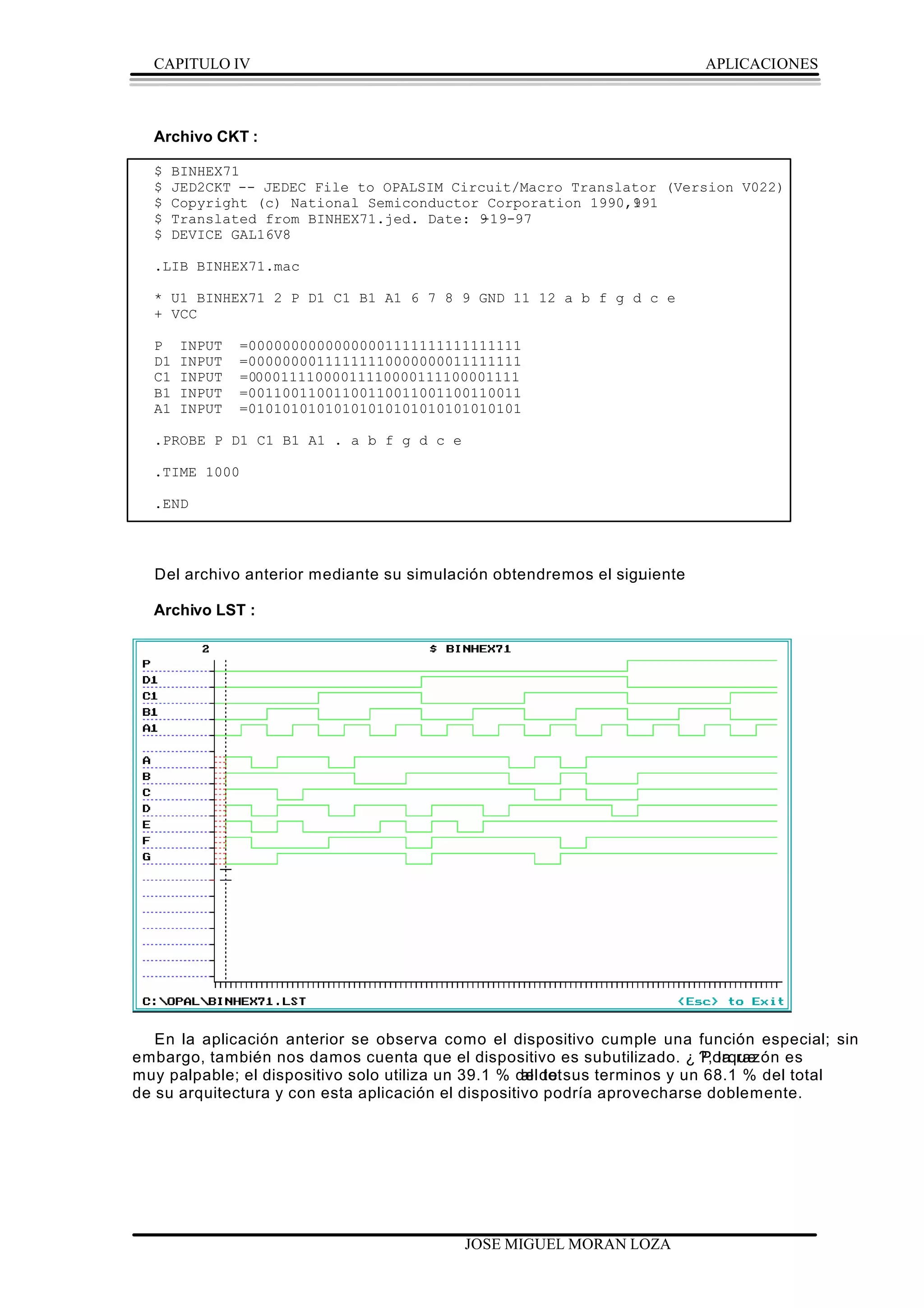 CAPITULO IV                                                            APLICACIONES



  Archivo CKT :

  $   BINHEX71
  $   JED2CKT -- JEDEC File to OPALSIM Circuit/Macro Translator (Version V022)
  $   Copyright (c) National Semiconductor Corporation 1990,191
                                                            9
  $   Translated from BINHEX71.jed. Date: 9
                                          -19-97
  $   DEVICE GAL16V8

  .LIB BINHEX71.mac

  * U1 BINHEX71 2 P D1 C1 B1 A1 6 7 8 9 GND 11 12 a b f g d c e
  + VCC

  P    INPUT   =00000000000000001111111111111111
  D1   INPUT   =00000000111111110000000011111111
  C1   INPUT   =00001111000011110000111100001111
  B1   INPUT   =00110011001100110011001100110011
  A1   INPUT   =01010101010101010101010101010101

  .PROBE P D1 C1 B1 A1 . a b f g d c e

  .TIME 1000

  .END




  Del archivo anterior mediante su simulación obtendremos el siguiente
                                                                :

  Archivo LST :




   En la aplicación anterior se observa como el dispositivo cumple una función especial; sin
embargo, también nos damos cuenta que el dispositivo es subutilizado. ¿ ?, la razón es
                                                                           Porque
muy palpable; el dispositivo solo utiliza un 39.1 % delde sus terminos y un 68.1 % del total
                                                     al tot
de su arquitectura y con esta aplicación el dispositivo podría aprovecharse doblemente.




                                          JOSE MIGUEL MORAN LOZA
 