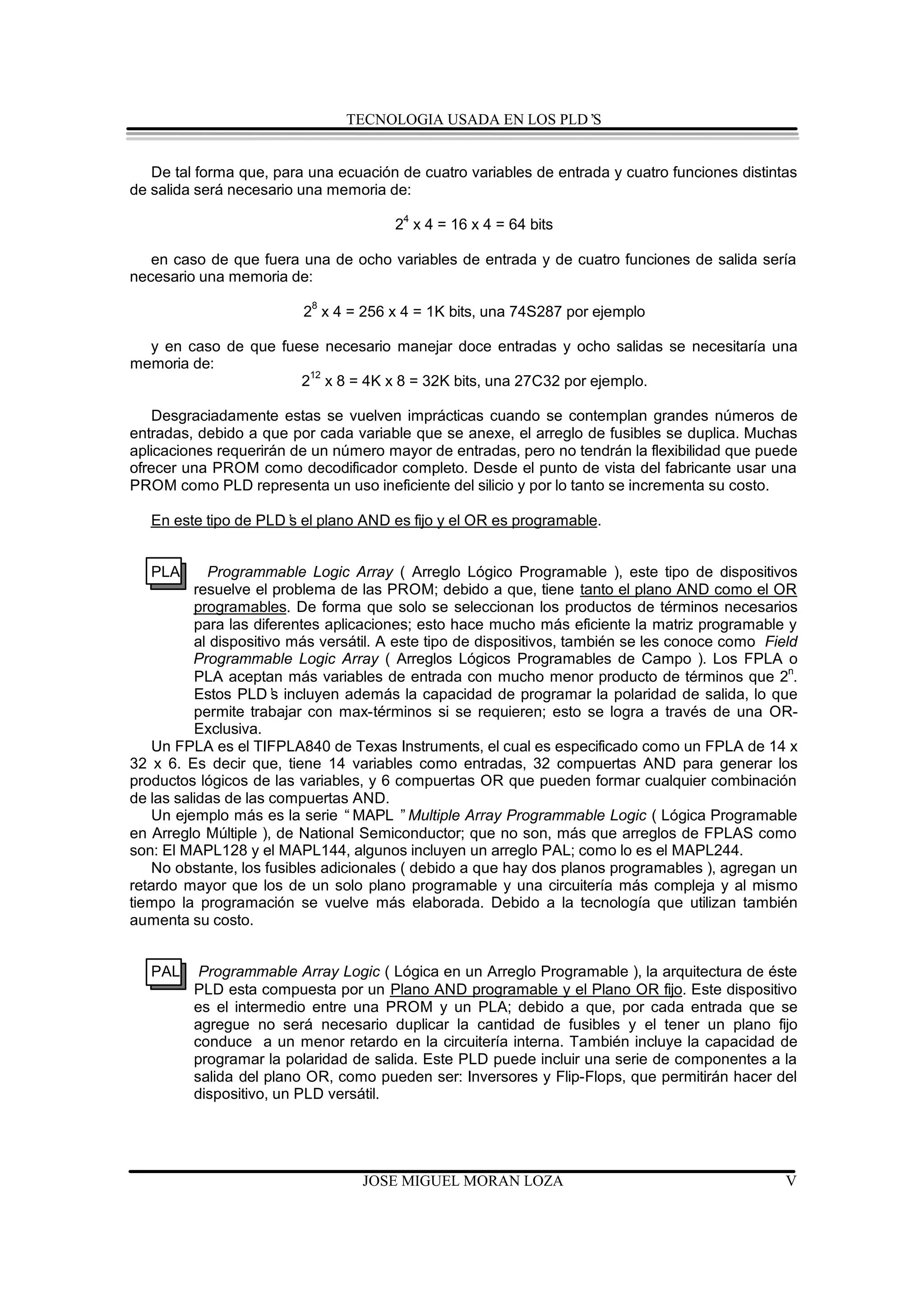 TECNOLOGIA USADA EN LOS PLD’S


   De tal forma que, para una ecuación de cuatro variables de entrada y cuatro funciones distintas
de salida será necesario una memoria de:

                                       24 x 4 = 16 x 4 = 64 bits

   en caso de que fuera una de ocho variables de entrada y de cuatro funciones de salida sería
necesario una memoria de:
                           8
                         2 x 4 = 256 x 4 = 1K bits, una 74S287 por ejemplo

  y en caso de que fuese necesario manejar doce entradas y ocho salidas se necesitaría una
memoria de:
                       12
                      2 x 8 = 4K x 8 = 32K bits, una 27C32 por ejemplo.

   Desgraciadamente estas se vuelven imprácticas cuando se contemplan grandes números de
entradas, debido a que por cada variable que se anexe, el arreglo de fusibles se duplica. Muchas
aplicaciones requerirán de un número mayor de entradas, pero no tendrán la flexibilidad que puede
ofrecer una PROM como decodificador completo. Desde el punto de vista del fabricante usar una
PROM como PLD representa un uso ineficiente del silicio y por lo tanto se incrementa su costo.

   En este tipo de PLD’ el plano AND es fijo y el OR es programable.
                      s


   PLA      Programmable Logic Array ( Arreglo Lógico Programable ), este tipo de dispositivos
          resuelve el problema de las PROM; debido a que, tiene tanto el plano AND como el OR
          programables. De forma que solo se seleccionan los productos de términos necesarios
          para las diferentes aplicaciones; esto hace mucho más eficiente la matriz programable y
          al dispositivo más versátil. A este tipo de dispositivos, también se les conoce como Field
          Programmable Logic Array ( Arreglos Lógicos Programables de Campo ). Los FPLA o
          PLA aceptan más variables de entrada con mucho menor producto de términos que 2n.
          Estos PLD’ incluyen además la capacidad de programar la polaridad de salida, lo que
                       s
          permite trabajar con max-términos si se requieren; esto se logra a través de una OR-
          Exclusiva.
   Un FPLA es el TIFPLA840 de Texas Instruments, el cual es especificado como un FPLA de 14 x
32 x 6. Es decir que, tiene 14 variables como entradas, 32 compuertas AND para generar los
productos lógicos de las variables, y 6 compuertas OR que pueden formar cualquier combinación
de las salidas de las compuertas AND.
   Un ejemplo más es la serie “MAPL ”Multiple Array Programmable Logic ( Lógica Programable
en Arreglo Múltiple ), de National Semiconductor; que no son, más que arreglos de FPLAS como
son: El MAPL128 y el MAPL144, algunos incluyen un arreglo PAL; como lo es el MAPL244.
   No obstante, los fusibles adicionales ( debido a que hay dos planos programables ), agregan un
retardo mayor que los de un solo plano programable y una circuitería más compleja y al mismo
tiempo la programación se vuelve más elaborada. Debido a la tecnología que utilizan también
aumenta su costo.


   PAL    Programmable Array Logic ( Lógica en un Arreglo Programable ), la arquitectura de éste
         PLD esta compuesta por un Plano AND programable y el Plano OR fijo. Este dispositivo
         es el intermedio entre una PROM y un PLA; debido a que, por cada entrada que se
         agregue no será necesario duplicar la cantidad de fusibles y el tener un plano fijo
         conduce a un menor retardo en la circuitería interna. También incluye la capacidad de
         programar la polaridad de salida. Este PLD puede incluir una serie de componentes a la
         salida del plano OR, como pueden ser: Inversores y Flip-Flops, que permitirán hacer del
         dispositivo, un PLD versátil.




                                  JOSE MIGUEL MORAN LOZA                                          V
 
