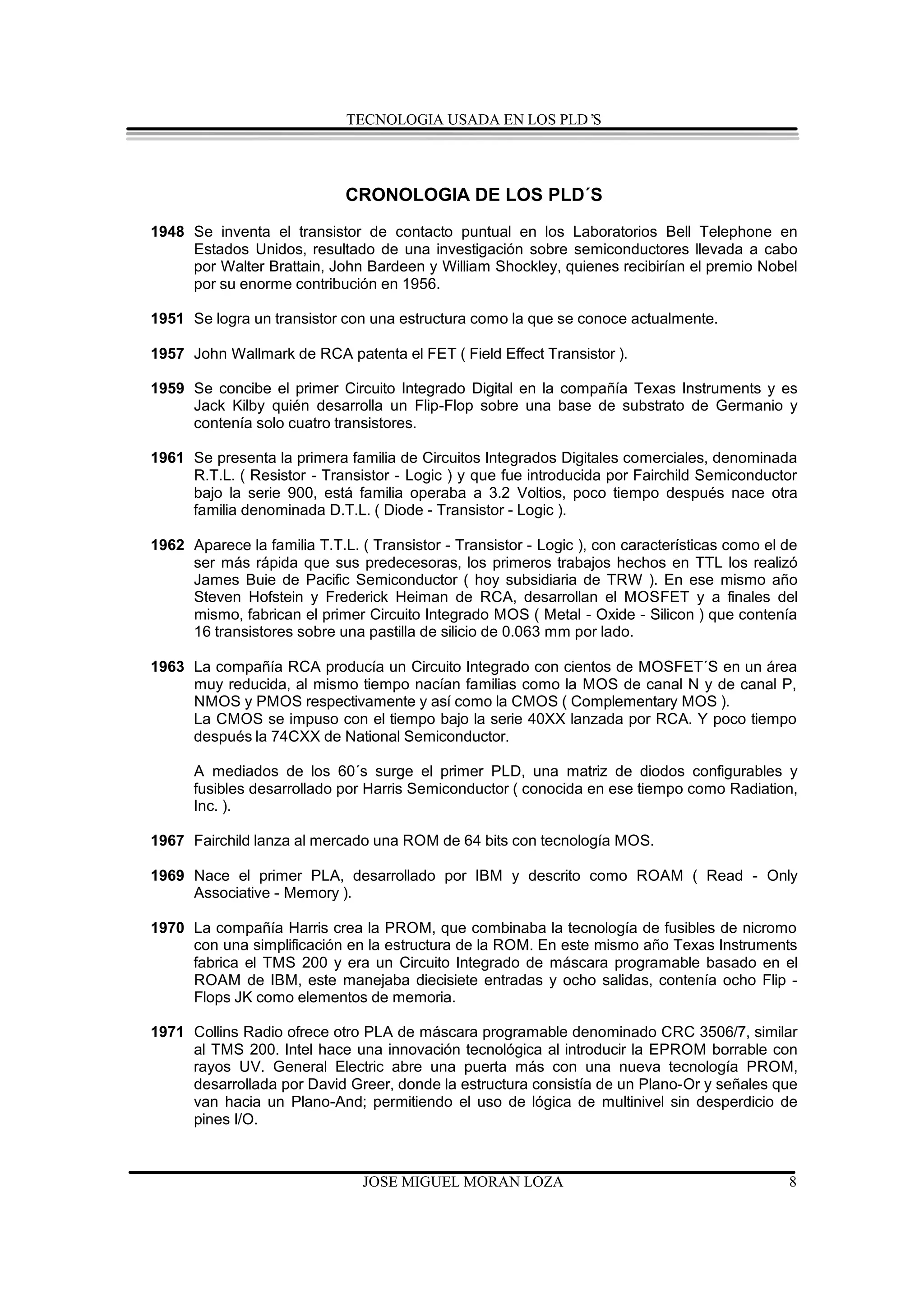 TECNOLOGIA USADA EN LOS PLD’S




                             CRONOLOGIA DE LOS PLD´S
1948 Se inventa el transistor de contacto puntual en los Laboratorios Bell Telephone en
     Estados Unidos, resultado de una investigación sobre semiconductores llevada a cabo
     por Walter Brattain, John Bardeen y William Shockley, quienes recibirían el premio Nobel
     por su enorme contribución en 1956.

1951 Se logra un transistor con una estructura como la que se conoce actualmente.

1957 John Wallmark de RCA patenta el FET ( Field Effect Transistor ).

1959 Se concibe el primer Circuito Integrado Digital en la compañía Texas Instruments y es
     Jack Kilby quién desarrolla un Flip-Flop sobre una base de substrato de Germanio y
     contenía solo cuatro transistores.

1961 Se presenta la primera familia de Circuitos Integrados Digitales comerciales, denominada
     R.T.L. ( Resistor - Transistor - Logic ) y que fue introducida por Fairchild Semiconductor
     bajo la serie 900, está familia operaba a 3.2 Voltios, poco tiempo después nace otra
     familia denominada D.T.L. ( Diode - Transistor - Logic ).

1962 Aparece la familia T.T.L. ( Transistor - Transistor - Logic ), con características como el de
     ser más rápida que sus predecesoras, los primeros trabajos hechos en TTL los realizó
     James Buie de Pacific Semiconductor ( hoy subsidiaria de TRW ). En ese mismo año
     Steven Hofstein y Frederick Heiman de RCA, desarrollan el MOSFET y a finales del
     mismo, fabrican el primer Circuito Integrado MOS ( Metal - Oxide - Silicon ) que contenía
     16 transistores sobre una pastilla de silicio de 0.063 mm por lado.

1963 La compañía RCA producía un Circuito Integrado con cientos de MOSFET´S en un área
     muy reducida, al mismo tiempo nacían familias como la MOS de canal N y de canal P,
     NMOS y PMOS respectivamente y así como la CMOS ( Complementary MOS ).
     La CMOS se impuso con el tiempo bajo la serie 40XX lanzada por RCA. Y poco tiempo
     después la 74CXX de National Semiconductor.

      A mediados de los 60´s surge el primer PLD, una matriz de diodos configurables y
      fusibles desarrollado por Harris Semiconductor ( conocida en ese tiempo como Radiation,
      Inc. ).

1967 Fairchild lanza al mercado una ROM de 64 bits con tecnología MOS.

1969 Nace el primer PLA, desarrollado por IBM y descrito como ROAM ( Read - Only
     Associative - Memory ).

1970 La compañía Harris crea la PROM, que combinaba la tecnología de fusibles de nicromo
     con una simplificación en la estructura de la ROM. En este mismo año Texas Instruments
     fabrica el TMS 200 y era un Circuito Integrado de máscara programable basado en el
     ROAM de IBM, este manejaba diecisiete entradas y ocho salidas, contenía ocho Flip -
     Flops JK como elementos de memoria.

1971 Collins Radio ofrece otro PLA de máscara programable denominado CRC 3506/7, similar
     al TMS 200. Intel hace una innovación tecnológica al introducir la EPROM borrable con
     rayos UV. General Electric abre una puerta más con una nueva tecnología PROM,
     desarrollada por David Greer, donde la estructura consistía de un Plano-Or y señales que
     van hacia un Plano-And; permitiendo el uso de lógica de multinivel sin desperdicio de
     pines I/O.



                                JOSE MIGUEL MORAN LOZA                                          8
 