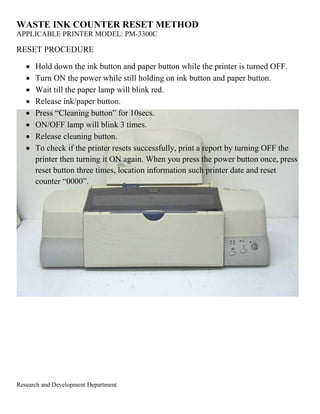 WASTE INK COUNTER RESET METHOD 
APPLICABLE PRINTER MODEL: PM-3300C 
RESET PROCEDURE 
 Hold down the ink button and paper button while the printer is turned OFF. 
 Turn ON the power while still holding on ink button and paper button. 
 Wait till the paper lamp will blink red. 
 Release ink/paper button. 
 Press “Cleaning button” for 10secs. 
 ON/OFF lamp will blink 3 times. 
 Release cleaning button. 
 To check if the printer resets successfully, print a report by turning OFF the 
printer then turning it ON again. When you press the power button once, press 
reset button three times, location information such printer date and reset 
counter “0000”. 
Research and Development Department 
