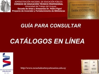 GUÍA PARA CONSULTAR CATÁLOGOS EN LÍNEA ADMINISTRACIÓN NACIONAL DE EDUCACIÓN PÚBLICA CONSEJO DE EDUCACIÓN TÉCNICO PROFESIONAL Universidad del Trabajo del Uruguay Escuela de Artes y Artesanías Dr. Pedro Figari Proyecto de Inversión y Fortalecimiento de Bibliotecas http://www.escueladeartesyartesanias.edu.uy 