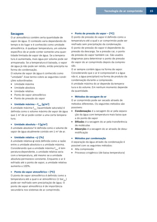 Tecnologia de ar comprimido 15
Secagem
O ar atmosférico contém certa quantidade de
vapor de água. O conteúdo varia dependendo do
tempo e do lugar e é conhecido como umidade
atmosférica. A qualquer temperatura, um volume
específico de ar pode conter somente uma quan-
tidade limitada de vapor de água. Se a tempera-
tura é aumentada, mais água por volume pode ser
armazenada. Se a temperatura é baixada, o vapor
de água já não pode ser retido, então precipita na
forma de condensação.
O volume de vapor de água é conhecido como
“umidade”. Esse termo cobre as seguintes condi-
ções subordinadas:
Umidade máxima33
Umidade absoluta33
Umidade relativa33
Ponto de vapor atmosférico33
Ponto de pressão do vapor33
Umidade máxima – f33 max
[g/m3
]
A umidade máxima fmax
(quantidade saturada) é
definida como o volume máximo de vapor de água
que 1 m3
de ar pode conter a uma certa tempera-
tura.
Umidade absoluta – f [g/m33 3
]
A umidade absoluta f é definida como o volume de
vapor de água atualmente contido em 1 m3
de ar.
Umidade relativa –33  [%]
A umidade relativa  está definida como a razão
entre a umidade absoluta e a umidade máxima.
Considerando que a umidade máxima fmax
é tem-
peratura-dependente, a umidade relativa varia
com a temperatura, até mesmo se a umidade
absoluta permanece constante. Enquanto o ar é
esfriado até o ponto de vapor, a umidade relativa
aumenta a 100%.
Ponto de vapor atmosférico – [ºC]33
O ponto de vapor atmosférico é definido como a
temperatura até a qual o ar atmosférico (1 barabs
)
pode ser resfriado sem precipitação de água. O
ponto de vapor atmosférico é de importância
secundária nos sistemas de ar comprimido.
Ponto de pressão do vapor – [ºC]33
O ponto de pressão do vapor é definido como a
temperatura até a qual o ar comprimido pode ser
resfriado sem precipitação da condensação.
O ponto de pressão do vapor é dependente da
pressão da descarga. Se a pressão cai, o ponto
de pressão do vapor também cai. São usados
diagramas para determinar o ponto de pressão
do vapor do ar comprimido depois da compres-
são.
O ar sempre contém água na forma de vapor.
Considerando que o ar é compressível e a água
não é, a água precipitará na forma de produto da
condensação durante a compressão.
A umidade máxima do ar depende da tempera-
tura e do volume. Em nenhum momento depende
da quantidade.
Métodos de secagem do ar33
O ar comprimido pode ser secado através de
métodos diferentes. Os seguintes métodos são
possíveis:
Condensação:33 é a secagem do ar pela separa-
ção da água com temperatura mais baixa que
a do ponto de vapor
Difusão:33 é a secagem do ar pela transferência
de moléculas
Absorção:33 é a secagem do ar através de desu-
midificação
Métodos por condensação33
A separação da água através da condensação é
possível com os seguintes métodos:
Alta compressão33
Processo criogênico (de baixa temperatura)33
 