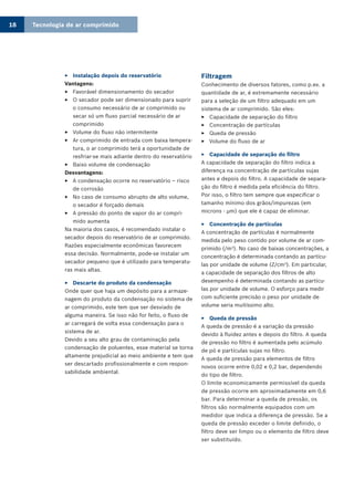 Tecnologia de ar comprimido18
Instalação depois do reservatório33
Vantagens:
Favorável dimensionamento do secador33
O secador pode ser dimensionado para suprir33
o consumo necessário de ar comprimido ou
secar só um fluxo parcial necessário de ar
comprimido
Volume do fluxo não intermitente33
Ar comprimido de entrada com baixa tempera-33
tura, o ar comprimido terá a oportunidade de
resfriar-se mais adiante dentro do reservatório
Baixo volume de condensação33
Desvantagens:
A condensação ocorre no reservatório – risco33
de corrosão
No caso de consumo abrupto de alto volume,33
o secador é forçado demais
A pressão do ponto de vapor do ar compri-33
mido aumenta
Na maioria dos casos, é recomendado instalar o
secador depois do reservatório de ar comprimido.
Razões especialmente econômicas favorecem
essa decisão. Normalmente, pode-se instalar um
secador pequeno que é utilizado para temperatu-
ras mais altas.
Descarte do produto da condensação33
Onde quer que haja um depósito para a armaze-
nagem do produto da condensação no sistema de
ar comprimido, este tem que ser desviado de
alguma maneira. Se isso não for feito, o fluxo de
ar carregará de volta essa condensação para o
sistema de ar.
Devido a seu alto grau de contaminação pela
condensação de poluentes, esse material se torna
altamente prejudicial ao meio ambiente e tem que
ser descartado profissionalmente e com respon-
sabilidade ambiental.
Filtragem
Conhecimento de diversos fatores, como p.ex. a
quantidade de ar, é extremamente necessário
para a seleção de um filtro adequado em um
sistema de ar comprimido. São eles:
Capacidade de separação do filtro33
Concentração de partículas33
Queda de pressão33
Volume do fluxo de ar33
Capacidade de separação do filtro33
A capacidade de separação do filtro indica a
diferença na concentração de partículas sujas
antes e depois do filtro. A capacidade de separa-
ção do filtro é medida pela eficiência do filtro.
Por isso, o filtro tem sempre que especificar o
tamanho mínimo dos grãos/impurezas (em
microns - µm) que ele é capaz de eliminar.
Concentração de partículas33
A concentração de partículas é normalmente
medida pelo peso contido por volume de ar com-
primido (/m3
). No caso de baixas concentrações, a
concentração é determinada contando as partícu-
las por unidade de volume (Z/cm3
). Em particular,
a capacidade de separação dos filtros de alto
desempenho é determinada contando as partícu-
las por unidade de volume. O esforço para medir
com suficiente precisão o peso por unidade de
volume seria muitíssimo alto.
Queda de pressão33
A queda de pressão é a variação da pressão
devido à fluidez antes e depois do filtro. A queda
de pressão no filtro é aumentada pelo acúmulo
de pó e partículas sujas no filtro.
A queda de pressão para elementos de filtro
novos ocorre entre 0,02 e 0,2 bar, dependendo
do tipo de filtro.
O limite economicamente permissível da queda
de pressão ocorre em aproximadamente em 0,6
bar. Para determinar a queda de pressão, os
filtros são normalmente equipados com um
medidor que indica a diferença de pressão. Se a
queda de pressão exceder o limite definido, o
filtro deve ser limpo ou o elemento de filtro deve
ser substituído.
 