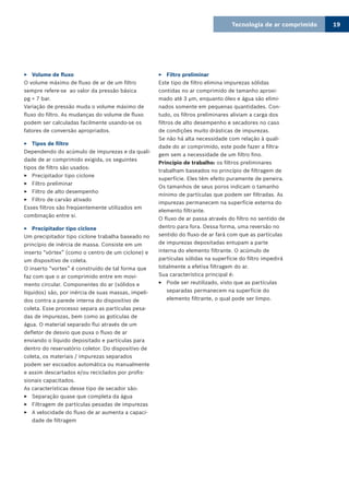 Tecnologia de ar comprimido 19
Volume de fluxo33
O volume máximo de fluxo de ar de um filtro
sempre refere-se ao valor da pressão básica
pg = 7 bar.
Variação de pressão muda o volume máximo de
fluxo do filtro. As mudanças do volume de fluxo
podem ser calculadas facilmente usando-se os
fatores de conversão apropriados.
Tipos de filtro33
Dependendo do acúmulo de impurezas e da quali-
dade de ar comprimido exigida, os seguintes
tipos de filtro são usados:
Precipitador tipo ciclone33
Filtro preliminar33
Filtro de alto desempenho33
Filtro de carvão ativado33
Esses filtros são freqüentemente utilizados em
combinação entre si.
Precipitador tipo ciclone33
Um precipitador tipo ciclone trabalha baseado no
princípio de inércia de massa. Consiste em um
inserto “vórtex” (como o centro de um ciclone) e
um dispositivo de coleta.
O inserto “vortex” é construído de tal forma que
faz com que o ar comprimido entre em movi-
mento circular. Componentes do ar (sólidos e
líquidos) são, por inércia de suas massas, impeli-
dos contra a parede interna do dispositivo de
coleta. Esse processo separa as partículas pesa-
das de impurezas, bem como as gotículas de
água. O material separado flui através de um
defletor de desvio que puxa o fluxo de ar
enviando o líquido depositado e partículas para
dentro do reservatório coletor. Do dispositivo de
coleta, os materiais / impurezas separados
podem ser escoados automática ou manualmente
e assim descartados e/ou reciclados por profis-
sionais capacitados.
As características desse tipo de secador são:
Separação quase que completa da água33
Filtragem de partículas pesadas de impurezas33
A velocidade do fluxo de ar aumenta a capaci-33
dade de filtragem
Filtro preliminar33
Este tipo de filtro elimina impurezas sólidas
contidas no ar comprimido de tamanho aproxi-
mado até 3 µm, enquanto óleo e água são elimi-
nados somente em pequenas quantidades. Con-
tudo, os filtros preliminares aliviam a carga dos
filtros de alto desempenho e secadores no caso
de condições muito drásticas de impurezas.
Se não há alta necessidade com relação à quali-
dade do ar comprimido, este pode fazer a filtra-
gem sem a necessidade de um filtro fino.
Princípio de trabalho: os filtros preliminares
trabalham baseados no princípio de filtragem de
superfície. Eles têm efeito puramente de peneira.
Os tamanhos de seus poros indicam o tamanho
mínimo de partículas que podem ser filtradas. As
impurezas permanecem na superfície externa do
elemento filtrante.
O fluxo de ar passa através do filtro no sentido de
dentro para fora. Dessa forma, uma reversão no
sentido do fluxo de ar fará com que as partículas
de impurezas depositadas entupam a parte
interna do elemento filtrante. O acúmulo de
partículas sólidas na superfície do filtro impedirá
totalmente a efetiva filtragem do ar.
Sua característica principal é:
Pode ser reutilizado, visto que as partículas33
separadas permanecem na superfície do
elemento filtrante, o qual pode ser limpo.
 