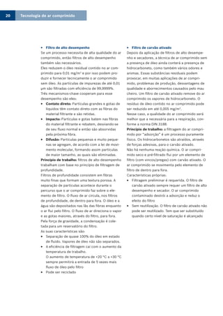 Tecnologia de ar comprimido20
Filtro de alto desempenho33
Se um processo necessita de alta qualidade do ar
comprimido, então filtros de alto desempenho
também são necessários.
Eles reduzem o óleo residual contido no ar com-
primido para 0,01 mg/m3
e por isso podem pro-
duzir e fornecer tecnicamente o ar comprimido
sem óleo. As partículas de impurezas de até 0,01
µm são filtradas com eficiência de 99,9999%.
Três mecanismos-chave cooperam para esse
desempenho são eles:
Contato direto:33 Partículas grandes e gotas de
líquidos têm contato direto com as fibras do
material filtrante e são retidas.
Impacto:33 Partículas e gotas batem nas fibras
do material filtrante e rebatem, desviando-se
de seu fluxo normal e então são absorvidas
pela próxima fibra.
Difusão:33 Partículas pequenas e muito peque-
nas se agregam, de acordo com a lei de movi-
mento molecular, formando assim partículas
de maior tamanho, as quais são eliminadas.
Princípio de trabalho: filtros de alto desempenho
trabalham com base no princípio de filtragem de
profundidade.
Filtros de profundidade consistem em fibras
muito finas que formam uma textura porosa. A
separação de partículas acontece durante o
percurso que o ar comprimido faz sobre o ele-
mento de filtro. O fluxo de ar circula, nos filtros
de profundidade, de dentro para fora. O óleo e a
água são depositados nas lãs das fibras enquanto
o ar flui pelo filtro. O fluxo de ar direciona o vapor
e as gotas maiores, através do filtro, para fora.
Pela força de gravidade, a condensação é cole-
tada para um reservatório do filtro.
As suas características são:
Separação de quase 100% do óleo em estado33
de fluido. Vapores de óleo não são separados.
A eficiência de filtragem cai com o aumento da33
temperatura de trabalho.
O aumento de temperatura de +20 °C a +30 °C
sempre permitirá a entrada de 5 vezes mais
fluxo de óleo pelo filtro
Pode ser reciclado33
Filtro de carvão ativado33
Depois da aplicação de filtros de alto desempe-
nho e secadores, a técnica de ar comprimido sem
a presença de óleo ainda conterá a presença de
hidrocarboneto, como também vários odores e
aromas. Essas substâncias residuais podem
provocar, em muitas aplicações de ar compri-
mido, problemas de produção, desvantagens de
qualidade e aborrecimentos causados pelo mau
cheiro. Um filtro de carvão ativado remove do ar
comprimido os vapores de hidrocarboneto. O
resíduo de óleo contido no ar comprimido pode
ser reduzido em até 0,005 mg/m3
.
Nesse caso, a qualidade do ar comprimido será
melhor que a necessária para a respiração, con-
forme a norma DIN 3188.
Princípio de trabalho: a filtragem do ar compri-
mido por “adsorção” é um processo puramente
físico. Os hidrocarbonetos são atraídos, através
de forças adesivas, para o carvão ativado.
Não há nenhuma reação química. O ar compri-
mido seco e pré-filtrado flui por um elemento de
filtro (com vincos/pregas) com carvão ativado. O
ar comprimido se movimenta pelo elemento de
filtro de dentro para fora.
Características próprias:
Filtragem preliminar é requerida. O filtro de33
carvão ativado sempre requer um filtro de alto
desempenho e secador. O ar comprimido
contaminado destrói a adsorção e reduz o
efeito do filtro
Sem reutilização. O filtro de carvão ativado não33
pode ser reutilizado. Tem que ser substituído
quando certo nível de saturação é alcançado
 