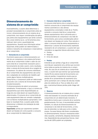 Tecnologia de ar comprimido 21
5Dimensionamento do
sistema de ar comprimido
Invariavelmente, o usuário deve determinar a
provável necessidade de ar comprimido antes de
iniciar o dimensionamento de um sistema de ar
comprimido. Isso requer considerações da aplica-
ção prática dos equipamentos que serão conecta-
dos a esse sistema (p.ex.: as ferramentas pneu-
máticas), bem como a quantidade dos
equipamentos. Quando essa informação estiver
disponível, então podem ser determinados o
número e tamanho do compressor e reservatórios
de ar comprimido.
Demanda de ar comprimido33
O primeiro passo para o dimensionamento cor-
reto de um compressor e do sistema de forneci-
mento de ar comprimido é obter o valor do con-
sumo total de ar comprimido necessário para o
funcionamento da rede e assim, como resultado,
obter o volume de fornecimento de ar exigido do
compressor. Os valores de consumo individuais
de ar comprimido dos equipamentos são soma-
dos e adaptados às condições de trabalho apli-
cando alguns fatores multiplicadores.
Dessa forma, o compressor pode ser selecionado
de acordo com o volume de fornecimento deter-
minado/necessário.
O dimensionamento da rede é um processo
semelhante. Primeiramente, o tipo e o número de
equipamentos que serão disponibilizados ao
longo de uma rede devem ser especificados e
determinados. O consumo de ar comprimido de
cada equipamento deve ser somado e adaptado
com os fatores multiplicadores apropriados. Com
base no resultado final, o usuário pode então
dimensionar o diâmetro da tubulação da rede
correspondente.
Importante: perdas por vazamentos também
devem ser levadas em conta quando o consumo
de ar comprimido for determinado.
Consumo total de ar comprimido33
O consumo total teórico de ar comprimido é o
total do consumo de ar comprimido dos equipa-
mentos automáticos e dos demais
equipamentos conectados à rede de ar. Porém,
somente o consumo total de ar comprimido
desses equipamentos não é suficiente para o
dimensionamento do compressor e da rede de
fornecimento, pois outras considerações adicio-
nais devem ser levadas em conta. Para calcular e
obter o consumo total de vários equipamentos e
determinar o volume de fornecimento realmente
necessário de um compressor, o usuário tem que
considerar os seguintes fatores adicionais, como:
Perdas33
Reservas33
Erros de cálculo33
Perdas33
Entende-se por perdas a fuga de ar comprimido
ocorrida por vazamento e/ou atritos que ocorrem
entre todas as partes do sistema de ar compri-
mido. No caso de um sistema de ar comprimido
novo, o usuário tem que estimar que aproximada-
mente 5% do volume total de fornecimento con-
siste em perdas. A experiência mostra que as
perdas de ar provenientes de vazamento e/ou
atrito aumentam com o tempo de vida das instala-
ções do sistema de ar. Para as redes de ar anti-
gas, o percentual dessas perdas pode chegar até
25%.
Reserva33
O dimensionamento de um sistema de ar compri-
mido está baseado no consumo estimado de ar
comprimido em um determinado momento. A
experiência mostra que o consumo de ar aumenta
gradativamente. Por isso, é recomendado estimar
também, no cálculo de dimensionamento do
compressor e da rede de fornecimento, a inclu-
são de extensões na rede para curto e médio
prazos. Se esses fatores não forem considerados
no dimensionamento, futuras e necessárias exten-
sões causarão, certamente, despesas desnecessá-
rias. Dependendo das perspectivas futuras, reser-
vas de até 100% podem ser projetadas.
 