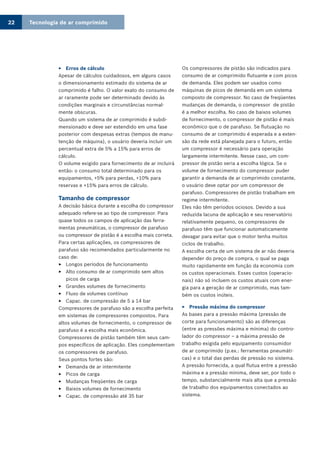 Tecnologia de ar comprimido22
Erros de cálculo33
Apesar de cálculos cuidadosos, em alguns casos
o dimensionamento estimado do sistema de ar
comprimido é falho. O valor exato do consumo de
ar raramente pode ser determinado devido às
condições marginais e circunstâncias normal-
mente obscuras.
Quando um sistema de ar comprimido é subdi-
mensionado e deve ser estendido em uma fase
posterior com despesas extras (tempos de manu-
tenção de máquina), o usuário deveria incluir um
percentual extra de 5% a 15% para erros de
cálculo.
O volume exigido para fornecimento de ar incluirá
então: o consumo total determinado para os
equipamentos, +5% para perdas, +10% para
reservas e +15% para erros de cálculo.
Tamanho de compressor
A decisão básica durante a escolha do compressor
adequado refere-se ao tipo de compressor. Para
quase todos os campos de aplicação das ferra-
mentas pneumáticas, o compressor de parafuso
ou compressor de pistão é a escolha mais correta.
Para certas aplicações, os compressores de
parafuso são recomendados particularmente no
caso de:
Longos períodos de funcionamento33
Alto consumo de ar comprimido sem altos33
picos de carga
Grandes volumes de fornecimento33
Fluxo de volumes contínuo33
Capac. de compressão de 5 a 14 bar33
Compressores de parafuso são a escolha perfeita
em sistemas de compressores compostos. Para
altos volumes de fornecimento, o compressor de
parafuso é a escolha mais econômica.
Compressores de pistão também têm seus cam-
pos específicos de aplicação. Eles complementam
os compressores de parafuso.
Seus pontos fortes são:
Demanda de ar intermitente33
Picos de carga33
Mudanças freqüentes de carga33
Baixos volumes de fornecimento33
Capac. de compressão até 35 bar33
Os compressores de pistão são indicados para
consumo de ar comprimido flutuante e com picos
de demanda. Eles podem ser usados como
máquinas de picos de demanda em um sistema
composto de compressor. No caso de freqüentes
mudanças de demanda, o compressor de pistão
é a melhor escolha. No caso de baixos volumes
de fornecimento, o compressor de pistão é mais
econômico que o de parafuso. Se flutuação no
consumo de ar comprimido é esperada e a exten-
são da rede está planejada para o futuro, então
um compressor é necessário para operação
largamente intermitente. Nesse caso, um com-
pressor de pistão seria a escolha lógica. Se o
volume de fornecimento do compressor puder
garantir a demanda de ar comprimido constante,
o usuário deve optar por um compressor de
parafuso. Compressores de pistão trabalham em
regime intermitente.
Eles não têm períodos ociosos. Devido a sua
reduzida lacuna de aplicação e seu reservatório
relativamente pequeno, os compressores de
parafuso têm que funcionar automaticamente
devagar para evitar que o motor tenha muitos
ciclos de trabalho.
A escolha certa de um sistema de ar não deveria
depender do preço de compra, o qual se paga
muito rapidamente em função da economia com
os custos operacionais. Esses custos (operacio-
nais) não só incluem os custos atuais com ener-
gia para a geração de ar comprimido, mas tam-
bém os custos inúteis.
Pressão máxima do compressor33
As bases para a pressão máxima (pressão de
corte para funcionamento) são as diferenças
(entre as pressões máxima e mínima) do contro-
lador do compressor – a máxima pressão de
trabalho exigida pelo equipamento consumidor
de ar comprimido (p.ex.: ferramentas pneumáti-
cas) e o total das perdas de pressão no sistema.
A pressão fornecida, a qual flutua entre a pressão
máxima e a pressão mínima, deve ser, por todo o
tempo, substancialmente mais alta que a pressão
de trabalho dos equipamentos conectados ao
sistema.
 