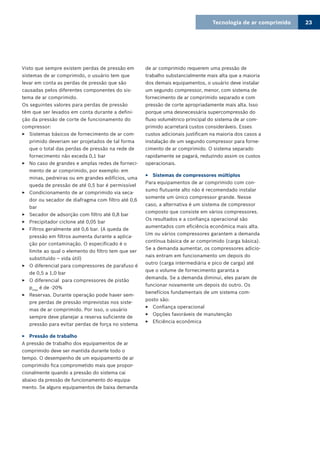Tecnologia de ar comprimido 23
Visto que sempre existem perdas de pressão em
sistemas de ar comprimido, o usuário tem que
levar em conta as perdas de pressão que são
causadas pelos diferentes componentes do sis-
tema de ar comprimido.
Os seguintes valores para perdas de pressão
têm que ser levados em conta durante a defini-
ção da pressão de corte de funcionamento do
compressor:
Sistemas básicos de fornecimento de ar com-33
primido deveriam ser projetados de tal forma
que o total das perdas de pressão na rede de
fornecimento não exceda 0,1 bar
No caso de grandes e amplas redes de forneci-33
mento de ar comprimido, por exemplo: em
minas, pedreiras ou em grandes edifícios, uma
queda de pressão de até 0,5 bar é permissível
Condicionamento de ar comprimido via seca-33
dor ou secador de diafragma com filtro até 0,6
bar
Secador de adsorção com filtro até 0,8 bar33
Precipitador ciclone até 0,05 bar33
Filtros geralmente até 0,6 bar. (A queda de33
pressão em filtros aumenta durante a aplica-
ção por contaminação. O especificado é o
limite ao qual o elemento do filtro tem que ser
substituído – vida útil)
O diferencial para compressores de parafuso é33
de 0,5 a 1,0 bar
O diferencial para compressores de pistão33
pmax
é de -20%
Reservas. Durante operação pode haver sem-33
pre perdas de pressão imprevistas nos siste-
mas de ar comprimido. Por isso, o usuário
sempre deve planejar a reserva suficiente de
pressão para evitar perdas de força no sistema
Pressão de trabalho33
A pressão de trabalho dos equipamentos de ar
comprimido deve ser mantida durante todo o
tempo. O desempenho de um equipamento de ar
comprimido fica comprometido mais que propor-
cionalmente quando a pressão do sistema cai
abaixo da pressão de funcionamento do equipa-
mento. Se alguns equipamentos de baixa demanda
de ar comprimido requerem uma pressão de
trabalho substancialmente mais alta que a maioria
dos demais equipamentos, o usuário deve instalar
um segundo compressor, menor, com sistema de
fornecimento de ar comprimido separado e com
pressão de corte apropriadamente mais alta. Isso
porque uma desnecessária supercompressão do
fluxo volumétrico principal do sistema de ar com-
primido acarretará custos consideráveis. Esses
custos adicionais justificam na maioria dos casos a
instalação de um segundo compressor para forne-
cimento de ar comprimido. O sistema separado
rapidamente se pagará, reduzindo assim os custos
operacionais.
Sistemas de compressores múltiplos33
Para equipamentos de ar comprimido com con-
sumo flutuante alto não é recomendado instalar
somente um único compressor grande. Nesse
caso, a alternativa é um sistema de compressor
composto que consiste em vários compressores.
Os resultados e a confiança operacional são
aumentados com eficiência econômica mais alta.
Um ou vários compressores garantem a demanda
contínua básica de ar comprimido (carga básica).
Se a demanda aumentar, os compressores adicio-
nais entram em funcionamento um depois do
outro (carga intermediária e pico de carga) até
que o volume de fornecimento garanta a
demanda. Se a demanda diminui, eles param de
funcionar novamente um depois do outro. Os
benefícios fundamentais de um sistema com-
posto são:
Confiança operacional33
Opções favoráveis de manutenção33
Eficiência econômica33
 
