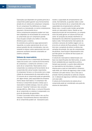 Tecnologia de ar comprimido24
Operações que dependem em grande parte de ar
comprimido podem garantir seus fornecimentos
através de um sistema de compressor composto.
Se um compressor fica defeituoso ou requer
conserto ou manutenção, os outros compressores
assumem o fornecimento de ar.
Vários compressores pequenos podem ser mais
bem adaptados às necessidades de consumo de
ar comprimido que um compressor grande.
Essa situação compõe uma melhor e mais alta
eficiência para o sistema.
Se somente uma parte da carga operacional é
requerida, os custos operacionais de um com-
pressor grande não são considerados, mas sim,
somente os baixos custos operacionais dos com-
pressores auxiliares menores conectados ao
sistema composto.
Volume do reservatório
Os reservatórios de ar comprimido são dimensio-
nados de acordo com o volume de fornecimento
do compressor, o sistema de controle e o con-
sumo de ar comprimido. Reservatórios de ar
comprimido nos sistemas de fornecimento de ar
comprimido têm várias funções importantes.
O compressor fornece o ar de acordo com a capa-
cidade de armazenamento do reservatório de ar.
O consumo de ar comprimido pode ser garantido,
por algum tempo, pela capacidade de armazena-
mento desse reservatório. O compressor não
fornece ar comprimido durante o tempo que o
reservatório mantém estoque, mas sim, perma-
nece em “stand by” (inércia) e não consome
energia elétrica. Além disso, o consumo flutuante
de ar comprimido no sistema é compensado e os
picos de demanda são garantidos.
O motor é acionado menos vezes e seu uso fica
reduzido. Possivelmente diversos reservatórios
de ar comprimido podem ser necessários para
manter a capacidade de armazenamento sufi-
ciente. Normalmente, as grandes redes e siste-
mas de fornecimento de ar comprimido têm uma
capacidade de armazenamento suficiente.
Nesse caso, o usuário pode instalar apropriada-
mente um reservatório menor. Devido ao seu
especial princípio de funcionamento, os compres-
sores de pistão geram um volume de fluxo pul-
sante. As variações de pressão interferem no
desempenho dos diferentes equipamentos conec-
tados à rede. Particularmente interruptores de
controle e sensores de medida reagem com os
erros de um volume de fluxo pulsante. O reserva-
tório tem o propósito de aliviar os efeitos das
variações de pressão. No caso de compressores
de parafuso, essa função é desnecessária visto
que eles geram um volume de fluxo quase uni-
forme/constante.
O volume do reservatório é determinado com
base nas especificações dos fabricantes, as quais
foram estabelecidas por experiência prática.
Sempre que possível, o usuário deve selecionar
os reservatórios da linha básica. A pressão
máxima para a qual um reservatório é dimensio-
nado deve, por motivo de segurança, estar a todo
momento com pelo menos 1 bar a mais que a
pressão máxima produzida na saída do compres-
sor. A válvula de segurança é definida / preparada
com esse valor.
O volume de fornecimento do sistema de ar
comprimido pode ser considerado uma parte do
volume do reservatório.
 