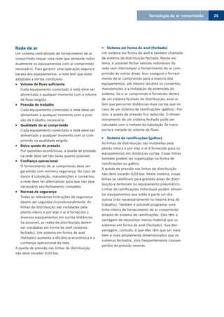 Tecnologia de ar comprimido 25
Rede de ar
Um sistema centralizado de fornecimento de ar
comprimido requer uma rede que alimente indivi-
dualmente os equipamentos com ar comprimido
necessário. Para garantir uma operação segura e
barata dos equipamentos, a rede tem que estar
adaptada a certas condições:
Volume de fluxo suficiente33
Cada equipamento conectado à rede deve ser
alimentado a qualquer momento com o volume
de fluxo exigido.
Pressão de trabalho33
Cada equipamento conectado à rede deve ser
alimentado a qualquer momento com a pres-
são de trabalho necessária.
Qualidade do ar comprimido33
Cada equipamento conectado à rede deve ser
alimentado a qualquer momento com ar com-
primido na qualidade exigida.
Baixa queda de pressão33
Por questões econômicas, a queda de pressão
na rede deve ser tão baixa quanto possível.
Confiança operacional33
O fornecimento de ar comprimido deve ser
garantido com extrema segurança. No caso de
danos à tubulação, manutenções e consertos,
a rede deve ter alternativas para que não seja
necessário seu fechamento completo.
Normas de segurança33
Todas as relevantes instruções de segurança
devem ser seguidas incondicionalmente. As
linhas de distribuição são instaladas pela
planta inteira e por elas o ar é fornecido a
diversos equipamentos em curtas distâncias.
Se possível, as redes de distribuição devem
ser instaladas em forma de anel (sistema
fechado). Um sistema em forma de anel
(fechado) aumenta a eficiência econômica e a
confiança operacional da rede.
A queda de pressão nas linhas de distribuição
não deve exceder 0,03 bar.
Sistema em forma de anel (fechado)33
Um sistema em forma de anel é também chamado
de sistema de distribuição fechada. Nesse sis-
tema, é possível fechar setores individuais da
rede sem interromper o fornecimento de ar com-
primido às outras áreas. Isso assegura o forneci-
mento de ar comprimido para a maioria dos
equipamentos, até mesmo durante os consertos,
manutenções e a instalação de extensões do
sistema. Se o ar comprimido é fornecido dentro
de um sistema fechado de distribuição, esse ar
tem que percorrer distâncias mais curtas que no
caso de um sistema de ramificações (galhos). Por
isso, a queda de pressão fica reduzida. O dimen-
sionamento de um sistema fechado pode ser
calculado com a metade da tubulação de trans-
porte e metade do volume de fluxo.
Sistema de ramificações (galhos)33
As linhas de distribuição são instaladas pela
planta inteira e por elas o ar é fornecido para os
equipamentos em distâncias curtas. Essas linhas
também podem ser organizadas na forma de
ramificações ou galhos.
A queda de pressão nas linhas de distribuição
não deve exceder 0,03 bar. Neste sistema, essas
linhas se ramificam para grandes áreas de distri-
buição e terminam no equipamento pneumático.
Linhas de ramificações individuais podem alimen-
tar equipamentos que estão à parte um dos
outros (não necessariamente na mesma área de
trabalho). Também é possível programar uma
linha inteira de fornecimento de ar comprimido
através do sistema de ramificações. Eles têm a
vantagem de necessitar menos material que os
sistemas em forma de anel (fechado). Sua des-
vantagem, contudo, é que eles têm que ser mais
bem e mais amplamente dimensionados que os
sistemas fechados, pois freqüentemente causam
perdas de pressão severas.
 