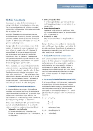 Tecnologia de ar comprimido 27
Rede de fornecimento
Se possível, as redes de fornecimento de ar
comprimido devem ser instaladas em linha reta.
Se os cantos não podem ser evitados completa-
mente, eles não devem ser reforçados por cotove-
los ou ligações em “T”.
Curvas e conexões longas têm qualidades de
fluidez melhores e causarão menores quedas de
pressão. Também devem ser evitadas mudanças
súbitas de diâmetro das tubulações por causa da
grande queda de pressão.
Longas redes de fornecimento devem ser dividi-
das em vários setores, cada um equipado com
uma válvula de parada (shut-off) individual. A
possibilidade de fechar partes do sistema é
particularmente importante para inspeções,
consertos e troca de operação. Uma segunda
estação de compressor suprindo a rede de outra
localização pode ser possivelmente uma alterna-
tiva e vantagem para grandes redes.
Como resultado, o ar comprimido percorre distân-
cias mais curtas e a queda de pressão tende a ser
menor. Redes principais e grandes redes de distri-
buição têm que ser soldadas em conjunto, com
uma única conexão em “V”, que evita cantos vivos.
Além disso, a resistência do fluxo de ar na tubula-
ção fica reduzida e ambos, filtros e ferramentas,
não ficam sujeitos a prejuízos desnecessários
causados por resíduos de solda (ferrugem).
Redes de fornecimento sem secadores33
A compressão do ar promove a eliminação da
umidade contida no ar em forma de gotículas de
água (produto de condensação). Se o condiciona-
mento do ar comprimido não é feito por um
secador de ar, o usuário tem que estar ciente que
haverá a presença de água na rede inteira.
Nesse caso, certas regras têm que ser observadas
durante a instalação do sistema de ar, evitando
assim os danos nos equipamentos pneumáticos.
Tubulações com inclinação33
As tubulações devem ser instaladas com
inclinação aproximada de 1,5º a 2º em direção
ao fluxo de ar.
Linha principal vertical33
A condensação da água aparece quando o ar
resfria e pode voltar para o reservatório de ar
comprimido.
Dreno de condensação33
Deve estar posicionado no ponto mais baixo
do sistema de fornecimento de ar comprimido
para fácil eliminação.
Conexões da rede33
Elas devem se ramificar na direção de fluxo
de ar.
Sempre deve haver uma unidade de manutenção
com um filtro, um dreno de água e um redutor de
pressão instalados. Dependendo da aplicação do
equipamento pneumático, um lubrificador tam-
bém deveria estar disponível.
Redes de fornecimento com secadores33
Com um secador de ar comprimido e com um
sistema de filtro satisfatório instalado no sistema
de fornecimento de ar comprimido, o usuário
pode trabalhar sem preocupações relativas à
condensação da água. Isso também reduz as
despesas da instalação da rede. Até certo ponto,
os custos menores são argumentos suficientes
para justificar a compra de um secador de ar
comprimido.
As características de fluxo do ar comprimido33
O ar comprimido em movimento está mais sujeito
a regras físicas diferentes do que o ar compri-
mido parado / estacionário. O volume do fluxo é
calculado pela superfície de percurso e pela
velocidade. A fórmula seguinte aplica-se à transi-
ção do ar de um tubo para outro em uma secção
de corte:
V = A1
x v1
= A2
x v2
	 A1
v2	 ___
=
___
	 A2
v1
V	 = volume do fluxo
A1
, A2
	 = secção de corte
v1
, v2
	 = velocidade
 