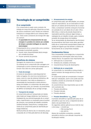 Tecnologia de ar comprimido4
1 Tecnologia de ar comprimido
O ar comprimido
O ar comprimido é usado como condutor de
energia em áreas de aplicação industriais ao lado
de outros condutores como: fluídos em sistemas
hidráulicos e energia elétrica em sistemas elétri-
cos. Todos esses condutores de energia têm algo
em comum:
A capacidade de armazenamento de suas33
energias é o produto do volume por unidade
de tempo e pressão (voltagem no caso de
eletricidade)
O desempenho do ar comprimido como condutor
de energia é aumentado quando:
Houver maior disponibilidade desta energia33
por unidade de tempo
Houver aumento da pressão33
Benefícios do sistema
Vantagens do sistema de ar comprimido
Os sistemas de ar comprimido têm vantagens em
comparação a outros sistemas de energia que os
tornam mais úteis em certas aplicações.
Fonte de energia33
Ar existe em abundância e está disponível em
todos os lugares. Em uma troca normal de pro-
cesso, como é o caso de sistemas hidráulicos, ele
não é necessário. Isso reduz as despesas e a
necessidade de manutenção e ainda otimiza o
tempo de trabalho. Ar comprimido não deixa para
trás impurezas como, por exemplo, as provenientes
de defeito na tubulação; ele as carrega consigo.
Transporte da energia33
Ar comprimido pode ser transportado em tubula-
ções (rede) por longas distâncias. Isso favorece a
instalação de uma central de geração de ar compri-
mido, a qual fornece o ar necessário para os pontos
de consumo, com pressão de trabalho constante
(sistema fechado). Dessa forma, a energia prove-
niente do ar comprimido pode ser distribuída por
longas distâncias.
Nenhuma linha de retorno de ar é necessária, já que
a exaustão de ar é feita pela abertura de descarga.
Armazenamento de energia33
Ar comprimido pode, sem dificuldades, ser armaze-
nado em reservatórios. Se um reservatório é insta-
lado em um sistema de fornecimento de ar compri-
mido, o compressor somente começará a funcionar
se a pressão do ar cair abaixo de um valor crítico.
Além disso, a reserva de pressão disponível no
reservatório permite, ainda por algum tempo, a
realização de um trabalho iniciado, após o sistema
provedor de energia deixar de trabalhar.
Se as necessidades de desempenho das ferramen-
tas pneumáticas não forem muito altas, garrafas/
tubos de ar comprimido transportáveis podem ser
usadas em lugares que não tenham o sistema de
fornecimento de ar comprimido instalado.
Fundamentos físicos
Para compreender a tecnologia de ar comprimido
é necessário ter informações sobre seus funda-
mentos físicos. Os aspectos mais importantes são:
Definição de ar comprimido33
Símbolos de unidades e fórmulas33
Características físicas de desempenho33
Definição de ar comprimido33
Ar comprimido é ar atmosférico pressurizado, o
qual é condutor de energia térmica e fluxo de
energia.
Ar comprimido pode ser armazenado e transpor-
tado por tubulações, assim como pode executar
trabalhos através da conversão de energia em
motores e cilindros.
As características mais importantes que se refe-
rem à pressão são:
Pressão atmosférica33
Pressão indicada33
Pressão absoluta33
Pressão Atmosférica – p33 amb
[bar]
A pressão atmosférica é gerada pelo peso do ar
atmosférico que nos cerca, e depende da densi-
dade e da quantidade de ar.
Os seguintes valores aplicam-se ao nível do mar:
1.013 mbar = 1.01325 bar
= 760 mm/Hg [Torr]
= 101.325 Pa
Abaixo de condições constantes, a pressão
atmosférica diminui com altitude crescente da
localização medida.
 
