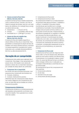 Tecnologia de ar comprimido 7
2
Volume normal do fluxo Vstan33
[Nl/min, Nm3
/min, Nm3
/h]
O volume normal do fluxo é medido exatamente
como o volume do fluxo. Contudo, isso não se
refere à condição de entrada, mas sim a um valor
teórico de referência. Em condição física normal,
os valores teóricos são:
Temperatura = 273,15 K (0 ºC)33
Pressão = 1,01325bar (760 mm Hg)33
Densidade do ar = 1,294 kg/m33 3
(ar seco)
Volume do fluxo de trabalho Vop33
[Bl/min, Bm3
/min, Bm3
/h]
O volume do fluxo de trabalho especifica o
volume efetivo do fluxo do ar comprimido. Para
possibilitar a comparação do volume do fluxo de
trabalho com outros volumes de fluxo, é necessá-
rio sempre especificar a pressão do ar compri-
mido junto com a unidade dimensional Bl/min,
Bm3
/min ou alternativamente Bm3
/h.
Geração de ar comprimido
Compressores são usados para a geração de ar
comprimido. Para eleger o mais apropriado com-
pressor de ar, informações como valores de
pressão e volume de ar comprimido necessário
por unidade de tempo devem ser conhecidas.
Compressor de ar comprimido33
De acordo com seus princípios funcionais, com-
pressores de ar comprimido são divididos em:
Compres. dinâmicos33
Compres. deslocamento positivo33
Diferentes tipos de compressores estão disponí-
veis nestas categorias com características pró-
prias, as quais têm que ser levadas em conta no
momento da escolha.
Compressores dinâmicos
Compressores dinâmicos ou turbocompressores
são baseados exclusivamente no princípio rota-
cional de trabalho. Para a geração de ar compri-
mido são usados:
Compressores de fluxo axial33
Compressores de fluxo radial33
Os compressores dinâmicos ou turbocompresso-
res possuem duas peças principais: o impelidor e
o difusor. O impelidor é uma peça rotativa
munida de pás que transfere ao ar a energia
recebida de um acionador. Essa transferência de
energia se faz em parte na forma cinética e em
outra parte na forma de calor. Posteriormente, o
escoamento estabelecido no impelidor é recebido
por uma peça fixa denominada difusor, cuja
função é promover a transformação da energia
cinética do ar em calor, com conseqüente ganho
de pressão. Os compressores dinâmicos efetuam
o processo de compressão de maneira contínua
e, portanto, correspondem exatamente ao que se
denomina, em termodinâmica, um volume de
controle.
Compressor de fluxo axial33
Compressores de fluxo axial são máquinas dinâ-
micas onde o ar flui em direção axial, alternativa-
mente via uma turbina rotativa com lâminas fixas.
Primeiramente o ar é acelerado e depois compri-
mido. Os canais das lâminas formam um difusor,
onde a energia cinética do ar criada pela sua
circulação é desacelerada e convertida em ener-
gia pressurizada.
As características típicas dos compressores de
fluxo axial são:
Fornecimento uniforme33
Ar sem óleo33
Sensível à troca de carga33
Fornecimento de baixa pressão33
 