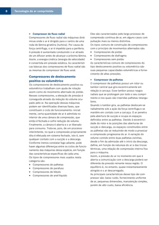 Tecnologia de ar comprimido8
Compressor de fluxo radial33
Compressores de fluxo radial são máquinas dinâ-
micas onde o ar é dirigido para o centro de uma
roda de lâmina giratória (turbina). Por causa da
força centrífuga, o ar é impelido para a periferia.
A pressão é aumentada conduzindo o ar através
de um difusor antes de alcançar a próxima lâmina.
Assim, a energia cinética (energia de velocidade)
é convertida em pressão estática. As característi-
cas básicas dos compressores de fluxo radial são
as mesmas do compressor de fluxo axial.
Compressores de deslocamento
positivo ou volumétrico
Os compressores de deslocamento positivo ou
volumétrico trabalham com ajuda de rotação
assim como do movimento alternado do pistão.
Nesses compressores, a elevação de pressão é
conseguida através da redução do volume ocu-
pado pelo ar. Na operação dessas máquinas
podem ser identificadas diversas fases, que
constituem o ciclo de funcionamento: inicial-
mente, certa quantidade de ar é admitida no
interior de uma câmara de compressão, que
então é fechada e sofre redução de volume.
Finalmente, a câmara é aberta e o ar liberado
para consumo. Trata-se, pois, de um processo
intermitente, no qual a compressão propriamente
dita é efetuada em sistema fechado, isto é, sem
qualquer contato com a sucção e a descarga.
Conforme iremos constatar logo adiante, pode
haver algumas diferenças entre os ciclos de funcio-
namento das máquinas dessa espécie, em função
das características específicas de cada uma.
Os tipos de compressores mais usados nesta
categoria são:
Compressores de palhetas33
Compressores de parafuso33
Compressores de lóbulo33
Compressores de anel líquido33
Eles são caracterizados pelo largo processo de
compressão contínua de ar, em alguns casos com
pulsação mais ou menos distintiva.
Os tipos comuns de construção de compressores
com o princípio de movimentos alternados são:
Compressores de pistão33
Compressores de diafragma33
Compressores sem pistão33
As características comuns de compressores do
tipo deslocamento positivo ou volumétrico são
suas pequenas capacidades volumétricas e forne-
cimento de altas pressões.
Compressor de palhetas33
O compressor de palhetas possui um rotor ou
tambor central que gira excentricamente em
relação à carcaça. Esse tambor possui rasgos
radiais que se prolongam por todo o seu compri-
mento e nos quais são inseridas palhetas retangu-
lares.
Quando o tambor gira, as palhetas deslocam-se
radialmente sob a ação da força centrífuga e se
mantêm em contato com a carcaça. O ar penetra
pela abertura de sucção e ocupa os espaços
definidos entre as palhetas. Devido à excentrici-
dade do rotor e às posições das aberturas de
sucção e descarga, os espaços constituídos entre
as palhetas vão se reduzindo de modo a provocar
a compressão progressiva do ar. A variação do
volume contido entre duas palhetas vizinhas,
desde o fim da admissão até o início da descarga,
define, em função da natureza do ar e das trocas
térmicas, uma relação de compressão interna fixa
para a máquina.
Assim, a pressão do ar no momento em que é
aberta a comunicação com a descarga poderá ser
diferente da pressão reinante nessa região. O
equilíbrio é, no entanto, quase instantaneamente
atingido e o ar descarregado.
As principais características desse tipo de com-
pressor são: baixo ruído, fornecimento uniforme
de ar, pequenas dimensões, manutenção simples,
porém de alto custo, baixa eficiência.
 