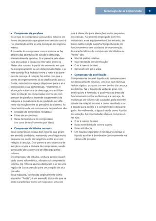 Tecnologia de ar comprimido 9
Compressor de parafuso33
Esse tipo de compressor possui dois rotores em
forma de parafusos que giram em sentido contrá-
rio, mantendo entre si uma condição de engrena-
mento.
A conexão do compressor com o sistema se faz
através das aberturas de sucção e descarga,
diametralmente opostas. O ar penetra pela aber-
tura de sucção e ocupa os intervalos entre os
filetes dos rotores. A partir do momento em que
há o engrenamento de um determinado filete, o ar
nele contido fica fechado entre o rotor e as pare-
des da carcaça. A rotação faz então com que o
ponto de engrenamento vá se deslocando para a
frente, reduzindo o espaço disponível para o ar e
provocando a sua compressão. Finalmente, é
alcançada a abertura de descarga, e o ar é libe-
rado. A relação de compressão interna do com-
pressor de parafuso depende da geometria da
máquina e da natureza do ar, podendo ser dife-
rente da relação entre as pressões do sistema. As
características de um compressor de parafuso são:
Unidade de dimensões reduzidas33
Fluxo de ar contínuo33
Baixa temperatura de compressão33
(no caso de resfriamento por óleo)
Compressor de lóbulos ou roots33
Esse compressor possui dois rotores que giram
em sentido contrário, mantendo uma folga muito
pequena no ponto de tangência entre si e com
relação à carcaça. O ar penetra pela abertura de
sucção e ocupa a câmara de compressão, sendo
conduzido até a abertura de descarga pelos
rotores.
O compressor de lóbulos, embora sendo classifi-
cado como volumétrico, não possui compressão
interna. Os rotores apenas deslocam o ar de uma
região de baixa pressão para uma região de alta
pressão.
Essa máquina, conhecida originalmente como
soprador “Roots”, é um exemplo típico do que se
pode caracterizar como um soprador, uma vez
que é oferecida para elevações muito pequenas
de pressão. Raramente empregado com fins
industriais, esse equipamento é, no entanto, de
baixo custo e pode suportar longa duração de
funcionamento sem cuidados de manutenção.
As características do compressor de lóbulos ou
“roots” são:
Não há pistão rotativo33
Não necessita de lubrificação33
O ar é isento de óleo33
Sensível com pó e areia33
Compressor de anel líquido33
Compressores de anel líquido são compressores
de deslocamento rotativo. Um eixo com lâminas
radiais rígidas, as quais correm dentro da carcaça
excêntrica, faz o líquido de vedação girar. Um
anel líquido é formado, o qual veda as áreas de
funcionamento entre as lâminas e a carcaça. As
mudanças de volume são causadas pela excentri-
cidade da rotação do eixo e como resultado o ar
é levado para dentro e é comprimido e descarre-
gado. Normalmente, a água é usada como líquido
de vedação. As propriedades desses compresso-
res são:
O ar é isento de óleo33
Baixa sensibilidade contra sujeira33
Baixa eficiência33
Um líquido separador é necessário porque o33
líquido auxiliar é bombeado continuamente na
câmara de pressão
 