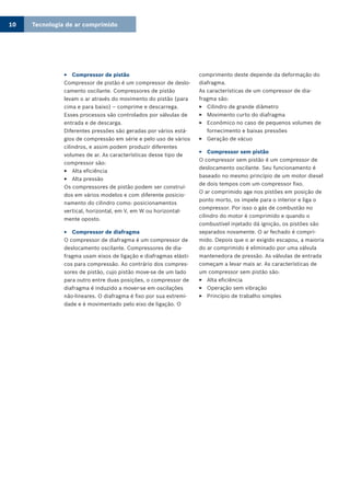 Tecnologia de ar comprimido10
Compressor de pistão33
Compressor de pistão é um compressor de deslo-
camento oscilante. Compressores de pistão
levam o ar através do movimento do pistão (para
cima e para baixo) – comprime e descarrega.
Esses processos são controlados por válvulas de
entrada e de descarga.
Diferentes pressões são geradas por vários está-
gios de compressão em série e pelo uso de vários
cilindros, e assim podem produzir diferentes
volumes de ar. As características desse tipo de
compressor são:
Alta eficiência33
Alta pressão33
Os compressores de pistão podem ser construí-
dos em vários modelos e com diferente posicio-
namento do cilindro como: posicionamentos
vertical, horizontal, em V, em W ou horizontal-
mente oposto.
Compressor de diafragma33
O compressor de diafragma é um compressor de
deslocamento oscilante. Compressores de dia-
fragma usam eixos de ligação e diafragmas elásti-
cos para compressão. Ao contrário dos compres-
sores de pistão, cujo pistão move-se de um lado
para outro entre duas posições, o compressor de
diafragma é induzido a mover-se em oscilações
não-lineares. O diafragma é fixo por sua extremi-
dade e é movimentado pelo eixo de ligação. O
comprimento deste depende da deformação do
diafragma.
As características de um compressor de dia-
fragma são:
Cilindro de grande diâmetro33
Movimento curto do diafragma33
Econômico no caso de pequenos volumes de33
fornecimento e baixas pressões
Geração de vácuo33
Compressor sem pistão33
O compressor sem pistão é um compressor de
deslocamento oscilante. Seu funcionamento é
baseado no mesmo princípio de um motor diesel
de dois tempos com um compressor fixo.
O ar comprimido age nos pistões em posição de
ponto morto, os impele para o interior e liga o
compressor. Por isso o gás de combustão no
cilindro do motor é comprimido e quando o
combustível injetado dá ignição, os pistões são
separados novamente. O ar fechado é compri-
mido. Depois que o ar exigido escapou, a maioria
do ar comprimido é eliminado por uma válvula
mantenedora de pressão. As válvulas de entrada
começam a levar mais ar. As características de
um compressor sem pistão são:
Alta eficiência33
Operação sem vibração33
Princípio de trabalho simples33
 