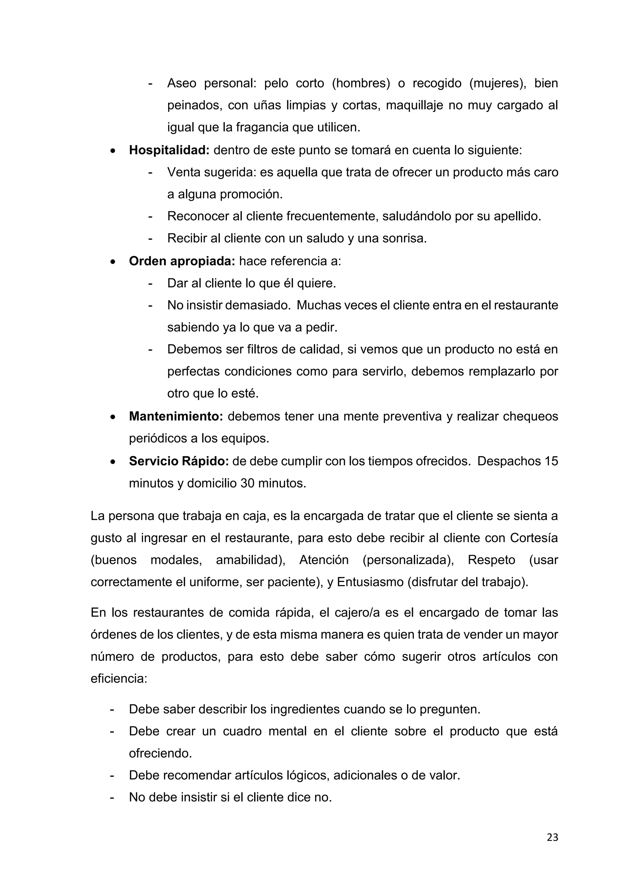 23
- Aseo personal: pelo corto (hombres) o recogido (mujeres), bien
peinados, con uñas limpias y cortas, maquillaje no muy cargado al
igual que la fragancia que utilicen.
 Hospitalidad: dentro de este punto se tomará en cuenta lo siguiente:
- Venta sugerida: es aquella que trata de ofrecer un producto más caro
a alguna promoción.
- Reconocer al cliente frecuentemente, saludándolo por su apellido.
- Recibir al cliente con un saludo y una sonrisa.
 Orden apropiada: hace referencia a:
- Dar al cliente lo que él quiere.
- No insistir demasiado. Muchas veces el cliente entra en el restaurante
sabiendo ya lo que va a pedir.
- Debemos ser filtros de calidad, si vemos que un producto no está en
perfectas condiciones como para servirlo, debemos remplazarlo por
otro que lo esté.
 Mantenimiento: debemos tener una mente preventiva y realizar chequeos
periódicos a los equipos.
 Servicio Rápido: de debe cumplir con los tiempos ofrecidos. Despachos 15
minutos y domicilio 30 minutos.
La persona que trabaja en caja, es la encargada de tratar que el cliente se sienta a
gusto al ingresar en el restaurante, para esto debe recibir al cliente con Cortesía
(buenos modales, amabilidad), Atención (personalizada), Respeto (usar
correctamente el uniforme, ser paciente), y Entusiasmo (disfrutar del trabajo).
En los restaurantes de comida rápida, el cajero/a es el encargado de tomar las
órdenes de los clientes, y de esta misma manera es quien trata de vender un mayor
número de productos, para esto debe saber cómo sugerir otros artículos con
eficiencia:
- Debe saber describir los ingredientes cuando se lo pregunten.
- Debe crear un cuadro mental en el cliente sobre el producto que está
ofreciendo.
- Debe recomendar artículos lógicos, adicionales o de valor.
- No debe insistir si el cliente dice no.
 