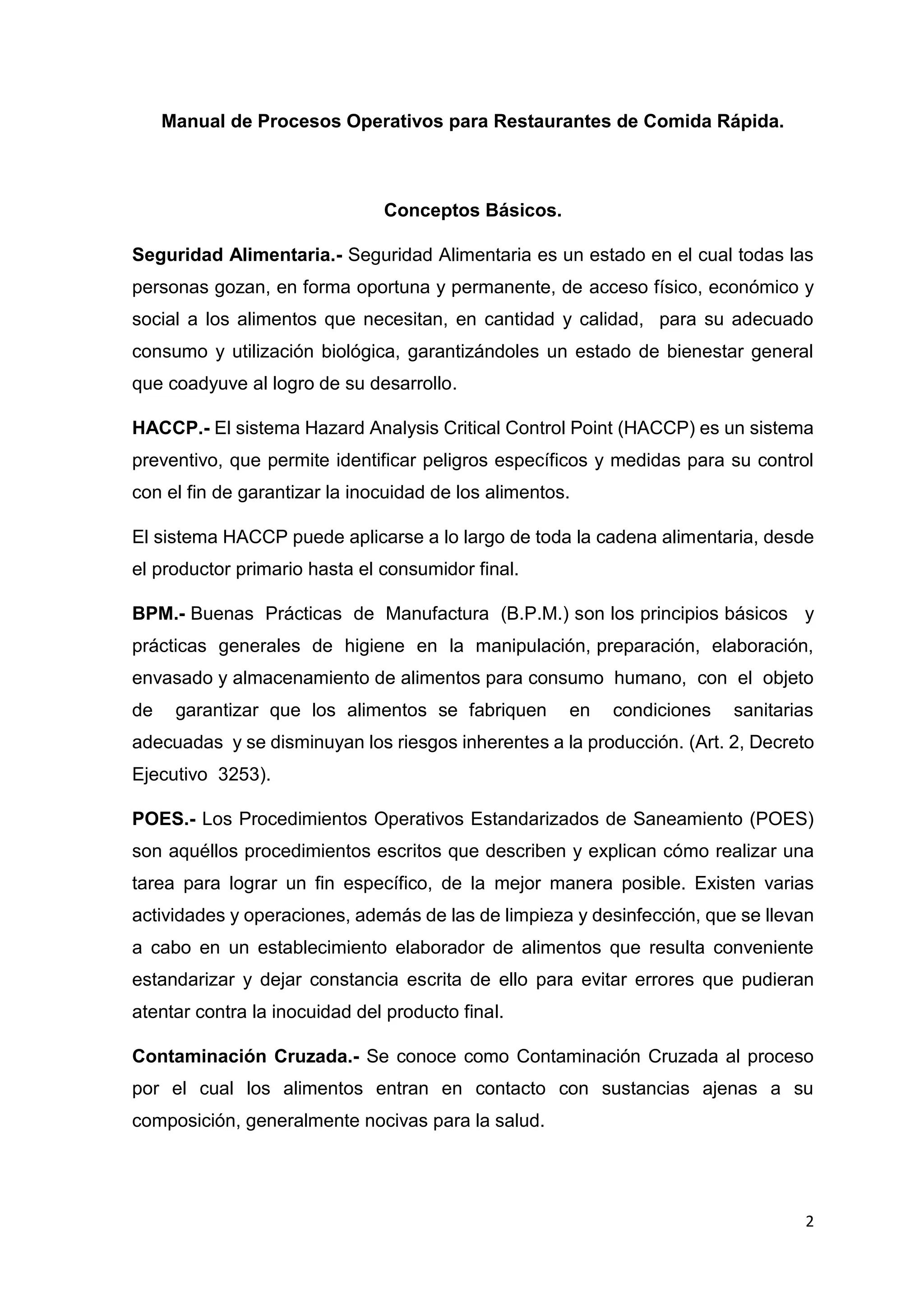2
Manual de Procesos Operativos para Restaurantes de Comida Rápida.
Conceptos Básicos.
Seguridad Alimentaria.- Seguridad Alimentaria es un estado en el cual todas las
personas gozan, en forma oportuna y permanente, de acceso físico, económico y
social a los alimentos que necesitan, en cantidad y calidad, para su adecuado
consumo y utilización biológica, garantizándoles un estado de bienestar general
que coadyuve al logro de su desarrollo.
HACCP.- El sistema Hazard Analysis Critical Control Point (HACCP) es un sistema
preventivo, que permite identificar peligros específicos y medidas para su control
con el fin de garantizar la inocuidad de los alimentos.
El sistema HACCP puede aplicarse a lo largo de toda la cadena alimentaria, desde
el productor primario hasta el consumidor final.
BPM.- Buenas Prácticas de Manufactura (B.P.M.) son los principios básicos y
prácticas generales de higiene en la manipulación, preparación, elaboración,
envasado y almacenamiento de alimentos para consumo humano, con el objeto
de garantizar que los alimentos se fabriquen en condiciones sanitarias
adecuadas y se disminuyan los riesgos inherentes a la producción. (Art. 2, Decreto
Ejecutivo 3253).
POES.- Los Procedimientos Operativos Estandarizados de Saneamiento (POES)
son aquéllos procedimientos escritos que describen y explican cómo realizar una
tarea para lograr un fin específico, de la mejor manera posible. Existen varias
actividades y operaciones, además de las de limpieza y desinfección, que se llevan
a cabo en un establecimiento elaborador de alimentos que resulta conveniente
estandarizar y dejar constancia escrita de ello para evitar errores que pudieran
atentar contra la inocuidad del producto final.
Contaminación Cruzada.- Se conoce como Contaminación Cruzada al proceso
por el cual los alimentos entran en contacto con sustancias ajenas a su
composición, generalmente nocivas para la salud.
 