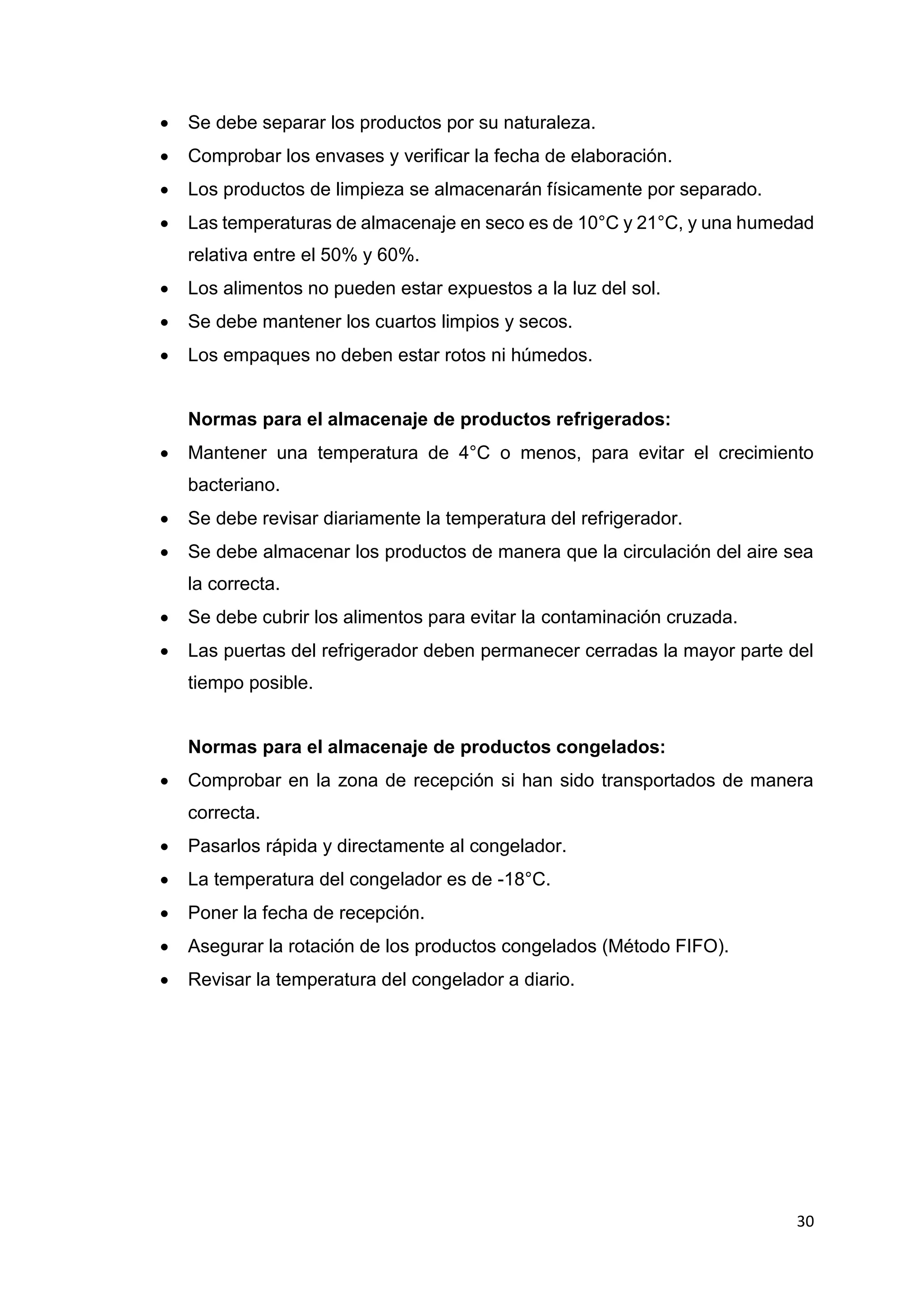 30
 Se debe separar los productos por su naturaleza.
 Comprobar los envases y verificar la fecha de elaboración.
 Los productos de limpieza se almacenarán físicamente por separado.
 Las temperaturas de almacenaje en seco es de 10°C y 21°C, y una humedad
relativa entre el 50% y 60%.
 Los alimentos no pueden estar expuestos a la luz del sol.
 Se debe mantener los cuartos limpios y secos.
 Los empaques no deben estar rotos ni húmedos.
Normas para el almacenaje de productos refrigerados:
 Mantener una temperatura de 4°C o menos, para evitar el crecimiento
bacteriano.
 Se debe revisar diariamente la temperatura del refrigerador.
 Se debe almacenar los productos de manera que la circulación del aire sea
la correcta.
 Se debe cubrir los alimentos para evitar la contaminación cruzada.
 Las puertas del refrigerador deben permanecer cerradas la mayor parte del
tiempo posible.
Normas para el almacenaje de productos congelados:
 Comprobar en la zona de recepción si han sido transportados de manera
correcta.
 Pasarlos rápida y directamente al congelador.
 La temperatura del congelador es de -18°C.
 Poner la fecha de recepción.
 Asegurar la rotación de los productos congelados (Método FIFO).
 Revisar la temperatura del congelador a diario.
 
