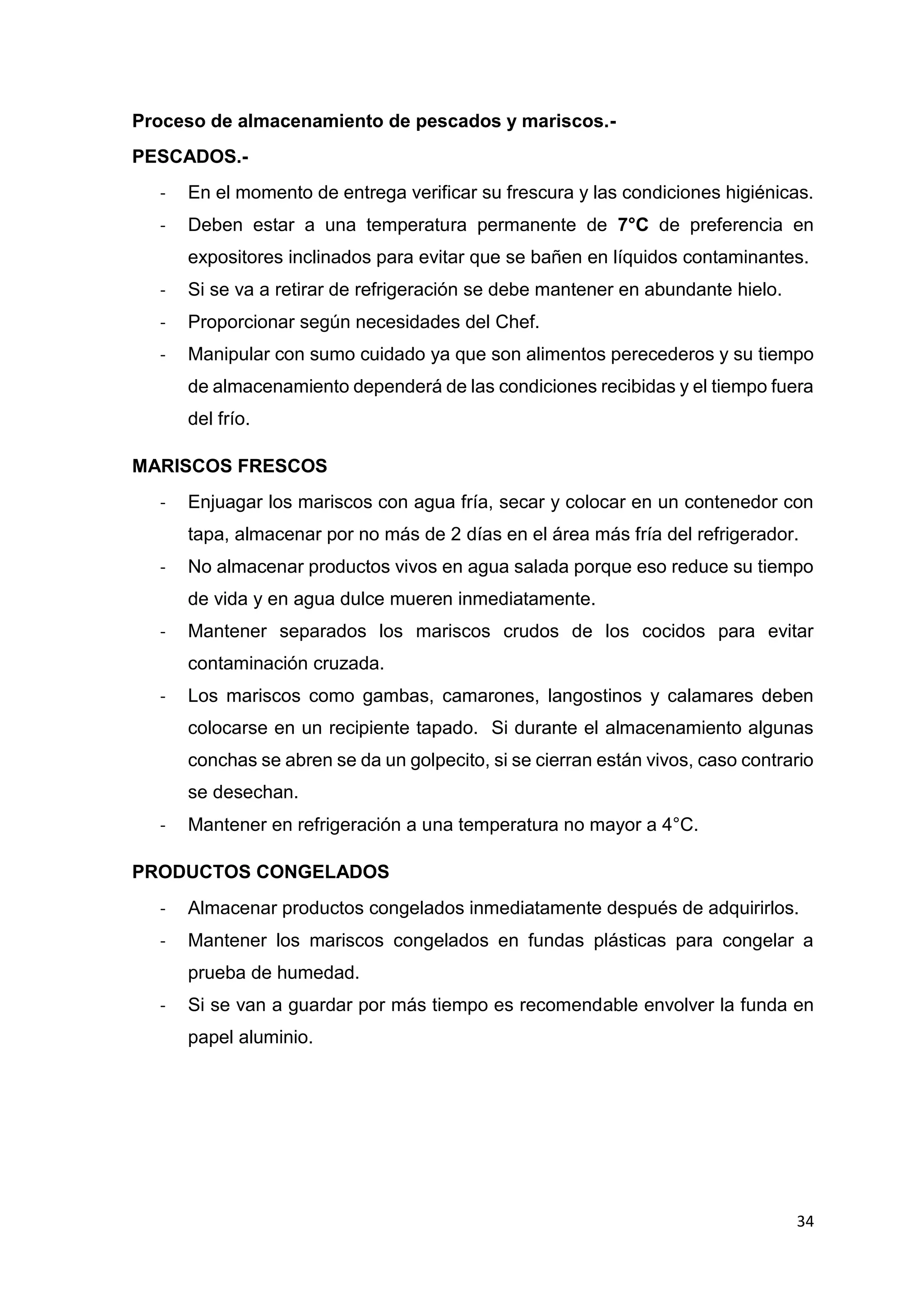 34
Proceso de almacenamiento de pescados y mariscos.-
PESCADOS.-
- En el momento de entrega verificar su frescura y las condiciones higiénicas.
- Deben estar a una temperatura permanente de 7°C de preferencia en
expositores inclinados para evitar que se bañen en líquidos contaminantes.
- Si se va a retirar de refrigeración se debe mantener en abundante hielo.
- Proporcionar según necesidades del Chef.
- Manipular con sumo cuidado ya que son alimentos perecederos y su tiempo
de almacenamiento dependerá de las condiciones recibidas y el tiempo fuera
del frío.
MARISCOS FRESCOS
- Enjuagar los mariscos con agua fría, secar y colocar en un contenedor con
tapa, almacenar por no más de 2 días en el área más fría del refrigerador.
- No almacenar productos vivos en agua salada porque eso reduce su tiempo
de vida y en agua dulce mueren inmediatamente.
- Mantener separados los mariscos crudos de los cocidos para evitar
contaminación cruzada.
- Los mariscos como gambas, camarones, langostinos y calamares deben
colocarse en un recipiente tapado. Si durante el almacenamiento algunas
conchas se abren se da un golpecito, si se cierran están vivos, caso contrario
se desechan.
- Mantener en refrigeración a una temperatura no mayor a 4°C.
PRODUCTOS CONGELADOS
- Almacenar productos congelados inmediatamente después de adquirirlos.
- Mantener los mariscos congelados en fundas plásticas para congelar a
prueba de humedad.
- Si se van a guardar por más tiempo es recomendable envolver la funda en
papel aluminio.
 