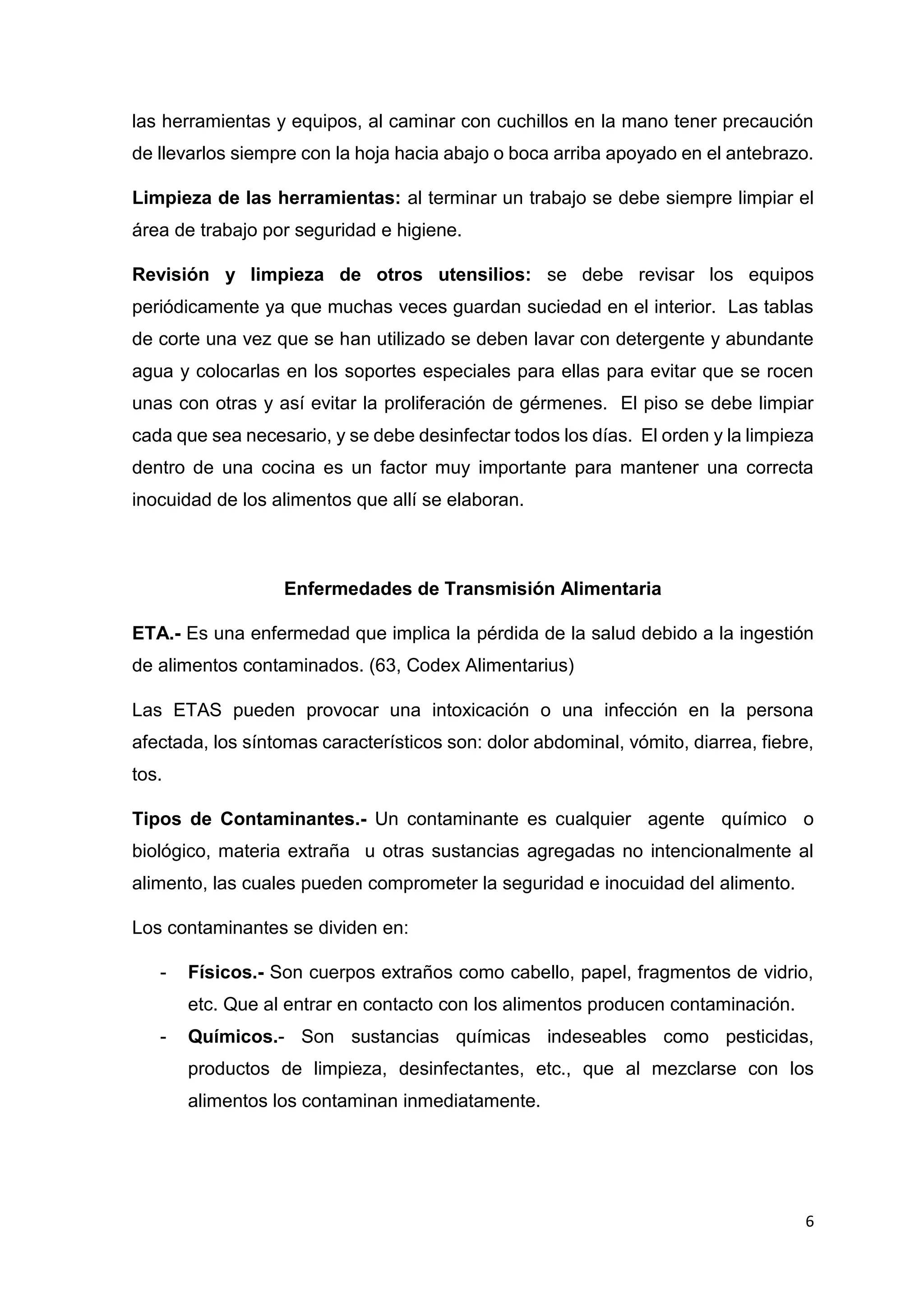 6
las herramientas y equipos, al caminar con cuchillos en la mano tener precaución
de llevarlos siempre con la hoja hacia abajo o boca arriba apoyado en el antebrazo.
Limpieza de las herramientas: al terminar un trabajo se debe siempre limpiar el
área de trabajo por seguridad e higiene.
Revisión y limpieza de otros utensilios: se debe revisar los equipos
periódicamente ya que muchas veces guardan suciedad en el interior. Las tablas
de corte una vez que se han utilizado se deben lavar con detergente y abundante
agua y colocarlas en los soportes especiales para ellas para evitar que se rocen
unas con otras y así evitar la proliferación de gérmenes. El piso se debe limpiar
cada que sea necesario, y se debe desinfectar todos los días. El orden y la limpieza
dentro de una cocina es un factor muy importante para mantener una correcta
inocuidad de los alimentos que allí se elaboran.
Enfermedades de Transmisión Alimentaria
ETA.- Es una enfermedad que implica la pérdida de la salud debido a la ingestión
de alimentos contaminados. (63, Codex Alimentarius)
Las ETAS pueden provocar una intoxicación o una infección en la persona
afectada, los síntomas característicos son: dolor abdominal, vómito, diarrea, fiebre,
tos.
Tipos de Contaminantes.- Un contaminante es cualquier agente químico o
biológico, materia extraña u otras sustancias agregadas no intencionalmente al
alimento, las cuales pueden comprometer la seguridad e inocuidad del alimento.
Los contaminantes se dividen en:
- Físicos.- Son cuerpos extraños como cabello, papel, fragmentos de vidrio,
etc. Que al entrar en contacto con los alimentos producen contaminación.
- Químicos.- Son sustancias químicas indeseables como pesticidas,
productos de limpieza, desinfectantes, etc., que al mezclarse con los
alimentos los contaminan inmediatamente.
 