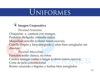 Uniformes
      Imagen Corporativa
      Personal Femenino:
Chaquetas o camisas con mangas.
Pantalón (holgado, cómoda caída).
Maquillaje sencillo (colores tonos suaves).
Cabello limpio y bien arreglado y uñas bien arregladas sin
diseños.
      Personal Masculino:
Pantalón estilo clásico, no rotos.
Camisa mangas cortas o largas (colores tonos suaves).
Corte de pelo convencional.
Rostro rasurado o bigotes y barbas bien arreglados.
                                                             13
 
