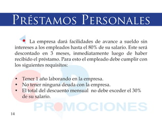 Préstamos Personales
         La empresa dará facilidades de avance a sueldo sin
  intereses a los empleados hasta el 80% de su salario. Este será
  descontado en 3 meses, inmediatamente luego de haber
  recibido el préstamo. Para esto el empleado debe cumplir con
  los siguientes requisitos:

  • Tener 1 año laborando en la empresa.
  • No tener ninguna deuda con la empresa.
  • El total del descuento mensual no debe exceder el 30%
    de su salario.


14
 
