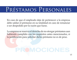 Préstamos Personales
En caso de que el empleado deje de pertenecer a la empresa
debe saldar el préstamo en su totalidad en caso de renunciar
o ser despedido por la razón que fuese.

La empresa se reserva el derecho de no otorgar préstamos aun
habiendo cumplido con los requisitos antes mencionados, si
la justificación para solicitar dicho préstamo no es de peso.




                                                            15
 
