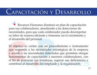 Capacitación y desarrollo
       Recursos Humanos diseñará un plan de capacitación
para sus colaboradores, atendiendo a las detecciones de
necesidades, para que cada colaborador pueda desempeñar
su labor de manera eficiente y fomentar así el crecimiento y
el desarrollo del personal.

El objetivo es contar con un procedimiento e instrumento
que responda a las necesidades estratégicas de la empresa
y acorde a las necesidades detectadas que permitan otorgar
herramientas de capacitación a nuestros colaboradores, con
el fin de potenciar sus fortalezas, superar sus deficiencias y
contribuir al desarrollo del empleado y la organización.
                                                               17
 