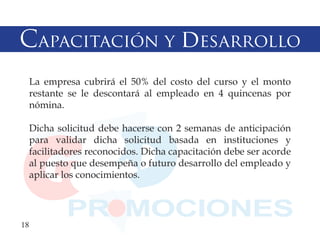 Capacitación y desarrollo
  La empresa cubrirá el 50% del costo del curso y el monto
  restante se le descontará al empleado en 4 quincenas por
  nómina.

  Dicha solicitud debe hacerse con 2 semanas de anticipación
  para validar dicha solicitud basada en instituciones y
  facilitadores reconocidos. Dicha capacitación debe ser acorde
  al puesto que desempeña o futuro desarrollo del empleado y
  aplicar los conocimientos.




18
 