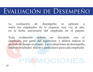 Evaluación de Desempeño
  La   evaluación  de    desempeño   se  aplicará  a
  todos los empleados de la empresa una vez al año,
  en la fecha aniversario del empleado en el puesto.

  Toda    evaluación    deberá     ser   discutida    con   el
  empleado, por parte del supervisor, y deberá indicar el
  período de tiempo evaluado. Las evaluaciones de desempeño
  tendrán resultados únicos y particulares para cada empleado.




20
 