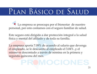 Plan Básico de Salud
      La empresa se preocupa por el bienestar de nuestro
personal, por esto contamos con el seguro familiar de salud.

Este seguro está dirigido a dar protección integral a la salud
física y mental del afiliado y de toda su familia.

La empresa aporta 7.09% de acuerdo al salario que devenga
el empleado, se le descuenta al empleado el 3.04% ,y el
mismo es descontado a través de nómina en la primera y
segunda quincena del mes.


                                                                 21
 