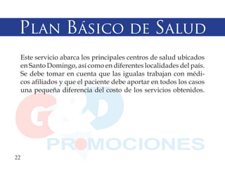 Plan Básico de Salud
  Este servicio abarca los principales centros de salud ubicados
  en Santo Domingo, así como en diferentes localidades del país.
  Se debe tomar en cuenta que las igualas trabajan con médi-
  cos afiliados y que el paciente debe aportar en todos los casos
  una pequeña diferencia del costo de los servicios obtenidos.




22
 
