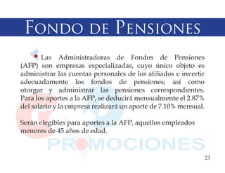 Fondo de Pensiones
       Las Administradoras de Fondos de Pensiones
(AFP) son empresas especializadas, cuyo único objeto es
administrar las cuentas personales de los afiliados e invertir
adecuadamente los fondos de pensiones; así como
otorgar y administrar las pensiones correspondientes.
Para los aportes a la AFP, se deducirá mensualmente el 2.87%
del salario y la empresa realizará un aporte de 7.10% mensual.

Serán elegibles para aportes a la AFP, aquellos empleados
menores de 45 años de edad.


                                                             23
 