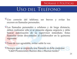 Normas y Políticas

         Uso del Teléfono
Uso correcto del teléfono; ser breves y evitar los
excesos en llamadas personales.

Las llamadas personales a celulares y de larga distancia,
deben realizarse sólo si se presenta alguna urgencia y debe
buscar autorización de su supervisor inmediato. Estas
llamadas serán descontadas al colaborador en la quincena
siguiente.

Tono de voz agradable, evitar subir la voz.

Siempre que se responda una llamada se debe contestar:
 “G&D Promociones Buenos días o Buenas tardes”
                                                          25
 