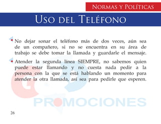 Normas y Políticas

          Uso del Teléfono
  No dejar sonar el teléfono más de dos veces, aún sea
  de un compañero, si no se encuentra en su área de
  trabajo se debe tomar la llamada y guardarle el mensaje.
  Atender la segunda línea SIEMPRE, no sabemos quien
  puede estar llamando y no cuesta nada pedir a la
  persona con la que se está hablando un momento para
  atender la otra llamada, así sea para pedirle que esperen.




26
 