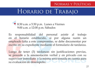 Normas y Políticas

      Horario de Trabajo
      8:30 a.m. a 5:30 p.m. Lunes a Viernes
      9:00 a.m. a 12:00 p.m. Sábados

Es responsabilidad del personal asistir al trabajo
en el horario establecido, si por alguna razón un
empleado falta a este compromiso, se debe documentar por
escrito en su expediente mediante el formulario de tardanza.

Luego de tener (3) tardanzas sin justificaciones previas,
se procede a la amonestación verbal y en privado con su
supervisor inmediato y la misma será tomada en cuenta para
su evaluación de desempeño.
                                                             27
 