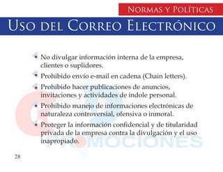 Normas y Políticas

Uso del Correo Electrónico

     No divulgar información interna de la empresa,
     clientes o suplidores.
     Prohibido envío e-mail en cadena (Chain letters).
     Prohibido hacer publicaciones de anuncios,
     invitaciones y actividades de índole personal.
     Prohibido manejo de informaciones electrónicas de
     naturaleza controversial, ofensiva o inmoral.
     Proteger la información confidencial y de titularidad
     privada de la empresa contra la divulgación y el uso
     inapropiado.

28
 