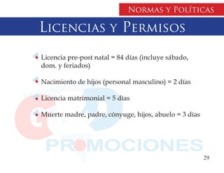 Normas y Políticas

Licencias y Permisos
Licencia pre-post natal = 84 días (incluye sábado,
dom. y feriados)

Nacimiento de hijos (personal masculino) = 2 días

Licencia matrimonial = 5 días

Muerte madre, padre, cónyuge, hijos, abuelo = 3 días




                                                       29
 