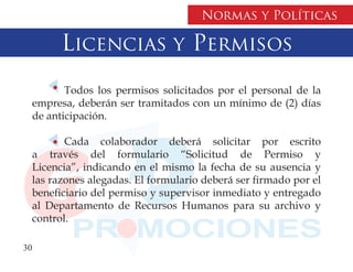 Normas y Políticas

        Licencias y Permisos
         Todos los permisos solicitados por el personal de la
  empresa, deberán ser tramitados con un mínimo de (2) días
  de anticipación.

         Cada colaborador deberá solicitar por escrito
  a través del formulario “Solicitud de Permiso y
  Licencia”, indicando en el mismo la fecha de su ausencia y
  las razones alegadas. El formulario deberá ser firmado por el
  beneficiario del permiso y supervisor inmediato y entregado
  al Departamento de Recursos Humanos para su archivo y
  control.

30
 