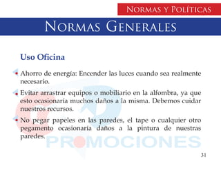 Normas y Políticas

       Normas Generales

Uso Oficina
Ahorro de energía: Encender las luces cuando sea realmente
necesario.
Evitar arrastrar equipos o mobiliario en la alfombra, ya que
esto ocasionaría muchos daños a la misma. Debemos cuidar
nuestros recursos.
No pegar papeles en las paredes, el tape o cualquier otro
pegamento ocasionaría daños a la pintura de nuestras
paredes.

                                                           31
 