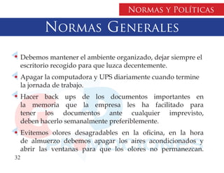 Normas y Políticas

         Normas Generales
  Debemos mantener el ambiente organizado, dejar siempre el
  escritorio recogido para que luzca decentemente.
  Apagar la computadora y UPS diariamente cuando termine
  la jornada de trabajo.
  Hacer back ups de los documentos importantes en
  la memoria que la empresa les ha facilitado para
  tener los documentos ante cualquier imprevisto,
  deben hacerlo semanalmente preferiblemente.
  Evitemos olores desagradables en la oficina, en la hora
  de almuerzo debemos apagar los aires acondicionados y
  abrir las ventanas para que los olores no permanezcan.
32
 