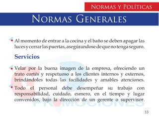Normas y Políticas

        Normas Generales
Al momento de entrar a la cocina y el baño se deben apagar las
luces y cerrar las puertas, asegúrandose de que no tenga seguro.

Servicios
Velar por la buena imagen de la empresa, ofreciendo un
trato cortés y respetuoso a los clientes internos y externos,
brindándoles todas las facilidades y amables atenciones.
Todo el personal debe desempeñar su trabajo con
responsabilidad, cuidado, esmero, en el tiempo y lugar
convenidos, bajo la dirección de un gerente o supervisor.

                                                               33
 