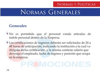 Normas y Políticas

          Normas Generales

     Generales

  No es permitido que el personal venda artículos de
  índole personal dentro de la Empresa.
  Las certificaciones de ingresos deberán ser solicitadas de 24 a
  48 horas de anticipación, indicando la institución a la cual va
  dirigida dicha certificación, y la misma contiene salario que
  devenga el empleado, fecha de ingreso y posición que ocupa
  en la empresa.



34
 