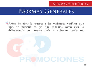 Normas y Políticas

       Normas Generales
Antes de abrir la puerta a los visitantes verificar que
tipo de persona es, ya que sabemos cómo está la
delincuencia en nuestro país y debemos cuidarnos.




                                                      35
 