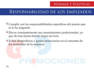 Normas y Políticas

     Responsabilidad de los empleados

     Cumplir con las responsabilidades específicas del puesto que
     se le ha asignado.
     Elevar constantemente sus conocimientos profesionales, ya
     que de ésta forma brinda mejor servicio.
     Evitar desperdicios y gastos innecesarios en el consumo de
     los materiales de la empresa.




36
 